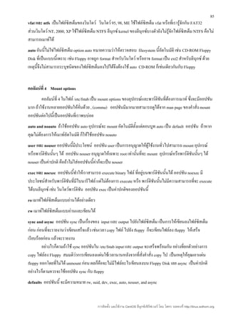 85
vfat และ ntfs เป็นไฟล์ซิสเต็มของวินโดว์ วินโดว์ 95, 98, ME ใช้ไฟล์ซิสเต็ม vfat หรือที่เรารู้จักกัน FAT32
ส่วนวินโดว์ NT, 2000, XP ใช้ไฟล์ซิสเต็ม NTFS ลีนุกซ์ kernel ของลีนุกซ์บางตัวยังไม่รู้จักไฟล์ซิสเต็ม NTFS คือไม่
สามารถเมาท์ได้
auto อันนี้ไม่ใช่ไฟล์ซิสเต็ม option auto หมายความว่าให้ตรวจสอบ filesystem นีอัตโนมัติ เช่น CD-ROM Floppy
                                                                             ้
Disk ที่เป็นแบบนี้เพราะ เช่น Floppy อาจถูก format สำาหรับวินโดว์ หรืออาจ format เป็น ext2 สำาหรับลีนุกซ์ ด้วย
เหตุนี้จึงไม่สามารถระบุชนิดของไฟล์ซิสเต็มลงไปได้จึงต้องใช้ auto CD-ROM ก็เช่นเดียวกันกับ Floppy


คอลัมน์ที่ 4 Mount options
        คอลัมน์ที่ 4 ในไฟล์ /etc/fstab เป็น mount options ของอุปกรณ์และพาร์ติชันที่ต้องการเมาท์ ซึ่งจะมีออปชัน
มาก ถ้าใช้งานหลายออปชันให้คั่นด้วย , (comma) ออปชันมีมากมายสามารถดูได้จาก man page ของคำาสั่ง mount
ออปชันต่อไปนี้เป็นออปชันที่เราพบบ่อย
auto and noauto ถ้าใช้ออปชัน auto อุปกรณ์จะ mount อัตโนมัติตั้งแต่ตอนบูท auto เป็น default ออปชัน ถ้าหาก
คุณไม่ต้องการให้เมาท์อัตโนมัติ ก็ให้ใช้ออปชัน noauto
user และ nouser ออปชันนี้มีประโยชน์ ออปชัน user เป็นการอนุญาตให้ผู้ใช้งานทั่วไปสามารถ mount อุปกรณ์
หรือพาร์ติชันนันๆ ได้ ออปชัน nouser อนุญาตให้เฉพาะ root เท่านั้นที่จะ mount อุปกรณ์หรือพาร์ติชันนั้นๆ ได้
               ้
nouser เป็นค่าปกติ คือถ้าไม่ใส่ออปชันนี้คาก็จะเป็น nouser
                                         ่
exec และ noexec ออปชันนี้ทำาให้เราสามารถ execute binary ไฟล์ ที่อยู่บนพาร์ติชนนั้นได้ ออปชัน noexec มี
                                                                              ั
ประโยชน์สำาหรับพาร์ติชันที่มีไบนารีไฟล์ แต่ไม่ต้องการ execute หรือ พาร์ติชนนั้นไม่มีความสามารถที่จะ execute
                                                                          ั
ได้บนลีนุกซ์ เช่น วินโดว์พาร์ติชน ออปชัน exec เป็นค่าปกติของออปชันนี้
                                ั
ro เมาท์ไฟล์ซิสเต็มแบบอ่านได้อย่างเดียว
rw เมาท์ไฟล์ซิสเต็มแบบอ่านและเขียนได้
sync and async ออปชัน sync เป็นเรื่องของ input และ output ไปยังไฟล์ซิสเต็ม เป็นการให้เขียนลงไฟล์ซิสเต็ม
ก่อน ก่อนที่จะรายงานว่าเขียนเสร็จแล้ว เช่นเวลา copy ไฟล์ ไปยัง floppy ก็จะเขียนไฟล์ลง floppy ให้เสร็จ
เรียบร้อยก่อน แล้วจะรายงาน
        อย่างไรก็ตามถ้าใช้ sync ออปชันใน /etc/fstab input และ output จะเสร็จพร้อมกัน อย่างที่ยกตัวอย่างการ
copy ไฟล์ลง Floppy สมมติว่าการเขียนลงแผ่นใช้เวลานานหลังจากที่สั่งคำาสั่ง copy ไป เป็นเหตุให้คุณเอาแผ่น
floppy ออกโดยที่ไม่ได้ unmount ก่อน ผลก็คือจะไม่มีไฟล์อะไรเขียนลงบน Floppy Disk เลย async เป็นค่าปกติ
อย่างไรก็ตามควรจะใช้ออปชัน sync กับ floppy
defaults ออปชันนี้ จะมีความหมาย rw, suid, dev, exec, auto, nouser, and async


                                          การติดตั้ง และใช้งาน CentOS ลีนุกซ์เซิร์ฟเวอร์ โดย โสทร รอดคงที่ http://linux.sothorn.org
 