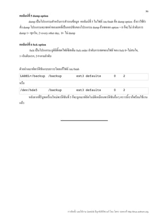 86
คอลัมน์ที่ 5 dump option
        dump เป็นโปรแกรมสำาหรับการสำารองข้อมูล คอลัมน์ที่ 5 ในไฟล์ /etc/fstab คือ dump option ถ้าเราใช้คำา
สั่ง dump โปรแกรมจะเชคค่าของเลขที่เป็นออปชันของโปรแกรม dump ถ้าเชคเจอ option = 0 ก็จะไม่ ลำาดับการ
dump 1= ทุกวัน, 2=every other day, 0= ไม่ dump

คอลัมน์ที่ 6 fsck option
        fsck เป็นโปรแกรม ยูทิลิตี้เชคไฟล์ซิสเต็ม fsck order ลำาดับการเชคของไฟล์ ของ fsck 0=ไม่สนใจ,
1=อันดับแรก, 2-9 ตามลำาดับ


ตัวอย่างเมาท์พาร์ติชันแบบถาวรโดยแก้ไฟล์ /etc/fstab
LABEL=/backup           /backup                   ext3 defaults                            0          2

หรือ
/dev/hda5               /backup                   ext3 defaults                            0          2

       หลังจากที่รีบูทเครื่องใหม่พาร์ติชันที่ 5 ก็จะถูกเมาท์อัตโนมัติเหมือนพาร์ติชันอื่นๆ คราวนี้เราก็พร้อมใช้งาน
แล้ว




                                         การติดตั้ง และใช้งาน CentOS ลีนุกซ์เซิร์ฟเวอร์ โดย โสทร รอดคงที่ http://linux.sothorn.org
 
