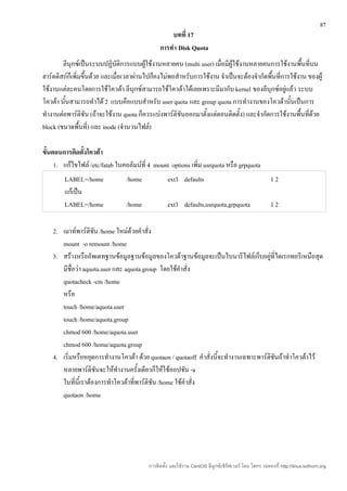 87
                                                   บทที่ 17
                                               การทำา Disk Quota
        ลีนุกซ์เป็นระบบปฏิบัติการแบบผู้ใช้งานหลายคน (multi user) เมื่อมีผู้ใช้งานหลายคนการใช้งานพื้นที่บน
ฮาร์ดดิสก์ก็เพิ่มขึ้นด้วย และเมื่อเวลาผ่านไปก็คงไม่พอสำาหรับการใช้งาน จำาเป็นจะต้องจำากัดพื้นที่การใช้งาน ของผู้
ใช้งานแต่ละคนโดยการใช้โควต้า ลีนุกซ์สามารถใช้โควต้าได้เลยเพราะมีมากับ kernel ของลีนุกซ์อยู่แล้ว ระบบ
โควต้า นันสามารถทำาได้ 2 แบบคือแบบสำาหรับ user quota และ group quota การทำางานของโควต้านันเป็นการ
         ้                                                                                         ้
ทำางานต่อพาร์ติชัน (ถ้าจะใช้งาน quota ก็ควรแบ่งพาร์ติชันออกมาตั้งแต่ตอนติดตั้ง) และจำากัดการใช้งานพื้นที่ด้วย
block (ขนาดพืนที่) และ inode (จำานวนไฟล์)
                ้

ขั้นตอนการติดตั้งโควต้า
     1. แก้ไขไฟล์ /etc/fatab ในคอลัมน์ที่ 4 mount options เพิ่ม usrquota หรือ grpquota
        LABEL=/home              /home             ext3 defaults                                       12
        แก้เป็น
        LABEL=/home              /home             ext3 defaults,usrquota,grpquota                     12

    2. เมาท์พาร์ติชน /home ใหม่ด้วยคำาสั่ง
                     ั
       mount -o remount /home
    3. สร้างหรืออัพเดทฐานข้อมูลฐานข้อมูลของโควต้าฐานข้อมูลจะเป็นไบนารีไฟล์เก็บอยู่ที่ไดเรกทอรีเหนือสุด
       มีชื่อว่า aquota.user และ aquota.group โดยใช้คำาสั่ง
       quotacheck -cm /home
       หรือ
       touch /home/aquota.user
       touch /home/aquota.group
       chmod 600 /home/aquota.user
       chmod 600 /home/aquota.group
    4. เริ่มหรือหยุดการทำางานโควต้า ด้วย quotaon / quotaoff คำาสั่งนี้จะทำางานเฉพาะพาร์ติชนถ้าทำาโควต้าไว้
                                                                                          ั
       หลายพาร์ติชันจะให้ทำางานครั้งเดียวก็ให้ใช้ออปชัน -a
       ในทีนี้เราต้องการทำาโควต้าที่พาร์ติชัน /home ใช้คำาสั่ง
             ่
       quotaon /home




                                          การติดตั้ง และใช้งาน CentOS ลีนุกซ์เซิร์ฟเวอร์ โดย โสทร รอดคงที่ http://linux.sothorn.org
 