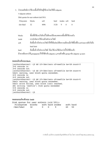 88
   5. กำาหนดสิทธิการใช้งานพื้นทีให้กับผู้ใช้งานโดยใช้สั่ง edquota
                                  ่
      # edquota sothorn
      Disk quotas for user sothorn (uid 501):
        Filesystem blocks              soft          hard inodes soft                      hard
       /dev/hda3      32               4096          5120 9 0                              0



      blocks        พื้นที่ที่ใช้งานไปอันนี้ไม่ต้องแก้มันจะเชคจากพื้นที่ที่ใช้งานจริง
      inode         การจำากัดการใช้งานด้วยจำานวนไฟล์
      soft          คือพื้นที่ หรือจำานวนไฟล์ ที่ใช้ได้แต่จะมีข้อความเตือนเมื่อใช้พื้นที่ถึง soft limit แต่ยังไม่ถึง
                    hard limit
      hard          คืนพืนที่ หรือจำานวนไฟล์ ที่จะใช้งานได้เกินกว่านี้ไม่ได้อีกแล้ว
                          ้
      ถ้าหากต้องการใช้ groupquota ก็ให้ใช้คำาสั่ง edquota -g ตามด้วยชื่อ group เช่น edquota -g users

ทดสอบโควต้าแบบ block
[sothorn@server1 ~]$ dd if=/dev/zero of=newfile bs=1M count=3
3+0 records in
3+0 records out
[sothorn@server1 ~]$ dd if=/dev/zero of=newfile bs=1M count=4
hda3: warning, user block quota exceeded.
4+0 records in
4+0 records out
[sothorn@server1 ~]$ dd if=/dev/zero of=newfile bs=1M count=5
hda3: warning, user block quota exceeded.
hda3: write failed, user block limit reached.
dd: writing `newfile': Disk quota exceeded
5+0 records in
4+0 records out
[sothorn@server1 ~]$ 


ทดสอบแบบโควต้าแบบ inode
Disk quotas for user sothorn (uid 501):
  Filesystem   blocks   soft hard inodes                                        soft hard
 /dev/hda3     32       0    0     9                                            40   50




                                         การติดตั้ง และใช้งาน CentOS ลีนุกซ์เซิร์ฟเวอร์ โดย โสทร รอดคงที่ http://linux.sothorn.org
 