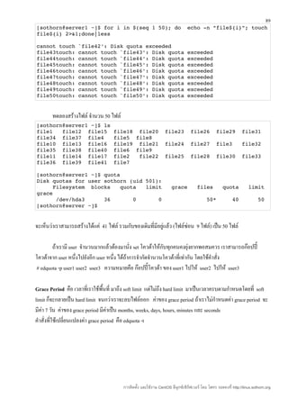 89
[sothorn@server1 ~]$ for i in $(seq 1 50); do  echo ­n "file${i}"; touch 
file${i} 2>&1;done|less

cannot touch `file42': Disk quota exceeded
file43touch: cannot touch `file43': Disk quota exceeded
file44touch: cannot touch `file44': Disk quota exceeded
file45touch: cannot touch `file45': Disk quota exceeded
file46touch: cannot touch `file46': Disk quota exceeded
file47touch: cannot touch `file47': Disk quota exceeded
file48touch: cannot touch `file48': Disk quota exceeded
file49touch: cannot touch `file49': Disk quota exceeded
file50touch: cannot touch `file50': Disk quota exceeded


        ทดลองสร้างไฟล์ จำานวน 50 ไฟล์
[sothorn@server1 ~]$ ls
file1   file12  file15  file18  file20  file23  file26  file29  file31 
file34  file37  file4   file5  file8
file10  file13  file16  file19  file21  file24  file27  file3   file32 
file35  file38  file40  file6  file9
file11  file14  file17  file2   file22  file25  file28  file30  file33 
file36  file39  file41  file7

[sothorn@server1 ~]$ quota
Disk quotas for user sothorn (uid 501):
     Filesystem  blocks   quota   limit   grace   files   quota   limit 
grace
      /dev/hda3      36       0       0              50*     40      50
[sothorn@server ~]$


จะเห็นว่าเราสามารถสร้างได้แค่ 41 ไฟล์ รวมกับของเดิมที่มีอยู่แล้ว (ไฟล์ซ่อน 9 ไฟล์) เป็น 50 ไฟล์

       ถ้าเรามี user จำานวนมากแล้วต้องมานั่ง set โควต้าให้กับทุกคนคงยุ่งยากพอสมควร เราสามารถก๊อปปี้
โควต้าจาก user หนึ่งไปยังอีก user หนึ่ง ได้ถ้าการจำากัดจำานวนโควต้าที่เท่ากัน โดยใช้คำาสั่ง
# edquota -p user1 user2 user3 ความหมายคือ ก๊อปปี้โควต้า ของ user1 ไปให้ user2 ไปให้ user3

Grace Period คือ เวลาที่เราใช้พื้นที่ มาถึง soft limit แต่ไม่ถึง hard limit มาเป็นเวลาครบตามกำาหนดโดยที่ soft
limit ก็จะกลายเป็น hard limit จนกว่าเราจะลบไฟล์ออก ค่าของ grace period ถ้าเราไม่กำาหนดค่า grace period จะ
มีค่า 7 วัน ค่าของ grace period มีค่าเป็น months, weeks, days, hours, minutes และ seconds
คำาสั่งที่ใช้เปลี่ยนแปลงค่า grace period คือ edquota -t




                                         การติดตั้ง และใช้งาน CentOS ลีนุกซ์เซิร์ฟเวอร์ โดย โสทร รอดคงที่ http://linux.sothorn.org
 