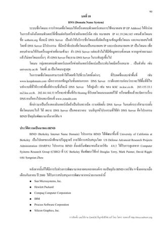 90
                                                       บทที่ 18
                                               DNS (Domain Name System)
         ระบบชื่อโดเมน การกำาหนดชื่อโดเมนให้เครื่องคอมพิวเตอร์แทนการใช้หมายเลข IP (IP Address) ให้จำาง่าย
ในการอ้างอิงถึงคอมพิวเตอร์ที่เชื่อมต่อกับเครือข่ายอินเทอร์เน็ต เช่น หมายเลข IP 61.19.246.165 แทนด้วยโดเมน
ชื่อ sothorn.org ซึ่งจะมี DNS Server เป็นตัวให้บริการชื่อโดเมนซึ่งจัดเก็บฐานข้อมูลชื่อโดเมน และหมายเลขไอพี
โดยที่ DNS Server มีโปรแกรม ที่มีหน้าที่แปลงชื่อโดเมนเป็นหมายเลข IP และแปลงหมายเลข IP เป็นโดเมน เพื่อ
ตอบคำาถามให้กับเครื่องลูกข่ายที่ถามเข้ามา ตัว DNS Server แต่ละตัวไม่ได้มีข้อมูลครบทั้งหมด หากลูกข่ายถามมา
แล้วไม่เจอโดเมนนั้นๆ ตัว DNS Server ก็จะถาม DNS Server ในระดับสูงขึ้นไป
         โดเมน กลุ่มของคอมพิวเตอร์บนเครือข่ายอินเทอร์เน็ตแบ่งเป็นระดับโดยมีเครื่องหมาย . เป็นตัวคัน เช่น่
univercity.ac.th โดยที่ .th เป็นโดเมนสูงสุด
         ในการจดชื่อโดเมนสามารถทำาได้โดยเข้าไปที่เวบโฮสติ้งต่างๆ              ทีรับจดชื่อและเช่าพื้นที่
                                                                                ่                         เช่น
www.keepdomain.com เมื่อเรากรอกข้อมูลในขั้นตอนกรอก DNS Server เราต้องทราบก่อนว่าเราจะใช้พื้นที่ที่ไห
นทำาเวบที่ที่ให้เราเช่าพื้นที่ทำาเวบซึ่งก็จะมี DNS Server ให้อยู่แล้ว เช่น ของ KSC ns.ksc.co.th. 203.155.33.1
ns2.ksc.co.th. 202.44.144.33 หรือจะเช่าพื้นที่กับ Hosting ที่รับจดโดเมนเนมเลยก็ได้ หรือจดชื่อแล้วจะจัดการเรื่อง
DNS เองก็ลองไปลงทะเบียนที่ www.zonedit.com
         ที่กล่าวมาเป็นเรื่องของอินเทอร์เน็ตถ้าเป็นอินทราเน็ต เราแค่ติดตั้ง DNS Server ในองค์กรเราก็สามารถตั้ง
ชื่อโดเมนอะไรก็ ได้ เพราะ DNS Server เป็นของเราเอง บนลีนุกซ์โปรแกรมที่ใช้ทำา DNS Server คือโปรแกรม
BIND ปัจจุบันพัฒนามาถึงเวอร์ชัน 9

ประวัตความเป็นมาของ BIND
       ิ
         BIND (Berkeley Internet Name Domain) โปรแกรม BIND ได้พัฒนาขึ้นที่ University of California at
Berkeley เป็นโปเจคของนักศึกษาปริญญาตรี ภายใต้การสนับสนุนโดย US Defense Advanced Research Projects
Administration (DARPA) โปรแกรม BIND ตั้งแต่เริ่มพัฒนาจนถึงเวอร์ชน 4.8.3 ได้รับการดูแลจาก Computer
                                                                 ั
Systems Research Group (CSRG) ที่ UC Berkeley ทีมพัฒนาได้แก่ Douglas Terry, Mark Painter, David Riggle
และ Songnian Zhou

        หลังจากนั้นก็ได้มีการรับช่วงการพัฒนามาหลายคนหลายองค์กร จนปัจจุบน BIND เวอร์ชัน 9 ซึ่งออกมาเมื่อ
                                                                       ั
เดือนกันยายน ปี 2000 ได้รับการสนับสนุนการพัฒนาจากหน่วยงานเหล่านี้
        ● Sun Microsystems, Inc.

        ● Hewlett Packard

        ● Compaq Computer Corporation

        ● IBM

        ● Process Software Corporation

        ● Silicon Graphics, Inc.

                                         การติดตั้ง และใช้งาน CentOS ลีนุกซ์เซิร์ฟเวอร์ โดย โสทร รอดคงที่ http://linux.sothorn.org
 