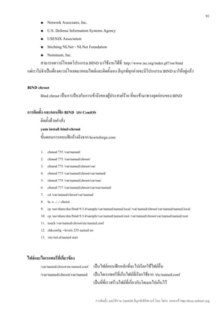 91
        ●    Network Associates, Inc.
        ● U.S. Defense Information Systems Agency

        ● USENIX Association

        ● Stichting NLNet - NLNet Foundation

        ● Nominum, Inc.

        สามารถดาวน์โหลดโปรแกรม BIND มาใช้งานได้ที่ http://www.isc.org/index.pl?/sw/bind
แต่เราไม่จำาเป็นต้องดาวน์โหลดมาคอมไพล์และติดตั้งเอง ลีนุกซ์ทุกค่ายจะมีโปรแกรม BIND มาให้อยู่แล้ว

BIND chroot
      Bind chroot เป็นการป้องกันการเข้าถึงของผู้ประสงค์ร้าย ที่จะเข้ามาทางจุดอ่อนของ BIND

การติดตั้ง และคอนฟิก BIND บน CentOS
       ติดตั้งด้วยคำาสั่ง
       yum install bind-chroot
       ขั้นตอนการคอนฟิกอ้างอิงจาก howtoforge.com

        1.    chmod 755 /var/named/
        2.    chmod 775 /var/named/chroot/
        3.    chmod 775 /var/named/chroot/var/
        4.    chmod 775 /var/named/chroot/var/named/
        5.    chmod 775 /var/named/chroot/var/run/
        6.    chmod 777 /var/named/chroot/var/run/named/
        7.    cd /var/named/chroot/var/named/
        8.    ln -s ../../ chroot
        9.    cp /usr/share/doc/bind-9.3.4/sample/var/named/named.local /var/named/chroot/var/named/named.local
        10.   cp /usr/share/doc/bind-9.3.4/sample/var/named/named.root /var/named/chroot/var/named/named.root
        11.   touch /var/named/chroot/etc/named.conf
        12.   chkconfig --levels 235 named on
        13.   /etc/init.d/named start



ไฟล์และไดเรกทอรีทเี่ กี่ยวข้อง
        /var/named/chroot/etc/named.conf     เป็นไฟล์คอนฟิกหลักที่จะไปเรียกใช้ไฟล์อื่น
        /var/named/chroot/var/named          เป็นไดเรกทอรีที่เก็บไฟล์ที่เรียกใช้จาก /etc/named.conf
                                             เป็นที่ที่เราสร้างไฟล์ที่เกี่ยวกับโดเมนไปเก็บไว้

                                              การติดตั้ง และใช้งาน CentOS ลีนุกซ์เซิร์ฟเวอร์ โดย โสทร รอดคงที่ http://linux.sothorn.org
 