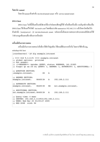 94
รีสตาร์ท named
        รีสตาร์ท named ด้วยคำาสั่ง /etc/init.d/named restart หรือ service named restart

DNS Client
        DNS Client ในทีนี้เป็นเครื่องเซิร์ฟเวอร์ที่เรากำาลังคอนฟิกอยู่ก็ได้ หรือเป็นเครื่องอื่น บนลีนุกซ์การที่จะเป็น
                         ่
DNS Client ได้ ต้องแก้ไขไฟล์ /etc/resolv.conf โดยเพิ่มบรรทัด nameserver 192.168.2.111 แล้วรีสตาร์ทเน็ตเวิร์ก
ด้วยคำาสั่ง [root@server1 ~]# /etc/init.d/network restart หลังจากนั้นจึงจะตรวจสอบการทำางานของเซิร์ฟเวอร์ได้
ว่าทำางานถูกต้องตามที่เราต้องการหรือเปล่า

เครื่องมือในการตรวจสอบ
         เครื่องมือในการตรวจสอบว่าสิ่งที่เราได้ทำาไปถูกต้อง ได้ตามที่ต้องการหรือไม่ โดยการใช้คำาสั่ง dig,
nslookup และ host
[root@server1 ~]# dig example.intranet 

; <<>> DiG 9.3.4­P1 <<>> example.intranet 
;; global options:  printcmd 
;; Got answer: 
;; ­>>HEADER<<­ opcode: QUERY, status: NOERROR, id: 61465 
;; flags: qr aa rd ra; QUERY: 1, ANSWER: 1, AUTHORITY: 1, ADDITIONAL: 1 

;; QUESTION SECTION: 
;example.intranet.                         IN       A 

;; ANSWER SECTION: 
example.intranet.                 86400 IN          A         192.168.2.111 

;; AUTHORITY SECTION: 
example.intranet.    86400 IN                       NS        ns1.example.intranet. 

;; ADDITIONAL SECTION: 
ns1.example.intranet. 86400 IN                      A         192.168.2.111 

;; Query time: 4 msec 
;; SERVER: 192.168.2.111#53(192.168.2.111) 
;; WHEN: Wed Mar 25 03:59:27 2009 
;; MSG SIZE  rcvd: 84 




                                           การติดตั้ง และใช้งาน CentOS ลีนุกซ์เซิร์ฟเวอร์ โดย โสทร รอดคงที่ http://linux.sothorn.org
 