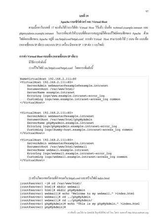 97
                                                    บทที่ 19
                                   Apache เวบเซิร์ฟเวอร์ และ Virtual Host
        ตามเนื้อหาในบทที่ 17 จะเห็นได้ว่าเราได้ทำา Virtual Host ไว้แล้ว นันคือ webmail.example.intranet และ
                                                                          ่
phpmyadmin.example.intranet ในการที่จะทำาให้ระบบที่ต้องการสมบูรณ์ก็ต้องแก้ไฟล์คอนฟิกของ Apache ด้วย
ไฟล์คอนฟิกของ Apache อยู่ที่ /etc/httpd/conf/httpd.conf การทำา Virtual Host สามารถทำาได้ 2 แบบ คือ แบบชื่อ
(หลายชื่อบน IP เดียว) และแบบ IP (1 เครื่อง มีหลาย IP 1 IP ต่อ 1 เวบไซต์)

การทำา Virtual Host แบบชื่อ (หลายชื่อบน IP เดียว)
        มีวิธีการทำาดังนี้
        1) แก้ไขไฟล์ /etc/httpd/conf/httpd.conf โดยการเพิ่มดังนี้

NameVirtualHost 192.168.2.111:80 
<VirtualHost 192.168.2.111:80> 
    ServerAdmin webmaster@example@example.intranet 
    DocumentRoot /var/www/html/ 
    ServerName example.intranet 
    ErrorLog logs/www.example.intranet­error_log 
    CustomLog logs/www.example.intranet­access_log common 
</VirtualHost> 


<VirtualHost 192.168.2.111:80> 
    ServerAdmin webmaster@example.intranet 
    DocumentRoot /var/www/html/phpMyAdmin 
    ServerName phpMyadmin.example.intranet 
    ErrorLog logs/phpmyadmin.example.intranet­error_log 
    CustomLog logs/dummy­host.example.intranet­access_log common 
</VirtualHost> 

<VirtualHost 192.168.2.111:80> 
    ServerAdmin webmaster@example.intranet 
    DocumentRoot /var/www/html/webmail 
    ServerName webmail.example.intranet 
    ErrorLog logs/webmail.example.intranet­error_log 
    CustomLog logs/webmail.example.intranet­access_log common 
</VirtualHost> 




        2) สร้างไดเรกทอรีตามที่กำาหนดใน httpd.conf และสร้างไฟล์ index.html
[root@server1 ~]# cd /var/www/html/ 
[root@server1 html]# mkdir webmail 
[root@server1 html]# mkdir phpMyAdmin 
[root@server1 webmail]# echo "Welcome to my webmail." >index.html
[root@server1 webmail]# cd ../phpMyAdmin
[root@server1 webmail]# cd ../phpMyAdmin/ 
[root@server1 phpMyAdmin]# echo "This is my phpMyAdmin." >index.html 
[root@server1 phpMyAdmin]# 
                                          การติดตั้ง และใช้งาน CentOS ลีนุกซ์เซิร์ฟเวอร์ โดย โสทร รอดคงที่ http://linux.sothorn.org
 