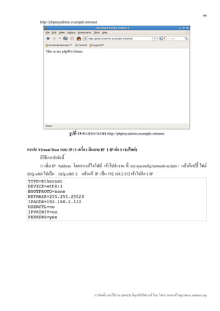 99
        http://phpmyadmin.example.intranet




                          รูปที่ 19-3 แสดงเวบเพจ http://phpmyadmin.example.intranet

การทำา Virtual Host แบบ IP (1 เครื่อง มีหลาย IP 1 IP ต่อ 1 เวบไซต์)
         มีวิธีการทำาดังนี้
         1) เพิ่ม IP Address โดยการแก้ไขไฟล์ เข้าไปทำางาน ที่ /etc/sysconfig/network-scripts / แล้วก๊อปปี้ ไฟล์
ifcfg-eth0 ไปเป็น ifcfg-eth0 :1 แล้วแก้ IP เป็น 192.168.2.112 เข้าไปอีก 1 IP
TYPE=Ethernet 
DEVICE=eth0:1 
BOOTPROTO=none 
NETMASK=255.255.25520 
IPADDR=192.168.2.112 
USERCTL=no 
IPV6INIT=no 
PEERDNS=yes 




                                         การติดตั้ง และใช้งาน CentOS ลีนุกซ์เซิร์ฟเวอร์ โดย โสทร รอดคงที่ http://linux.sothorn.org
 