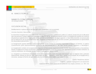 ARQUITECTURA SOCIAL                                                                             SEMINARIO DE INVESTIGACION
                                                                                                                                 ARQ - 902
 Centros Comunitarios Experimentales


III. - MARCO TEORICO


MARCO CONCEPTUAL
Un enfoque Distinto



EXCLUSION SOCIAL
Debilitamiento o ruptura de los vínculos que unen al individuo con la sociedad.

Cita Libro: Raúl Atria / Marcelo Siles

Se denomina marginación o exclusión a una desventaja económica, profesional, política o cultural, producida por la dificultad
que una persona o grupo tiene para integrarse a algunos de los de funcionamiento social. La marginación puede ser el efecto
de prácticas explícitas de lo segregado al margen del funcionamiento en algún aspecto o más indirectamente, ser provocada
por la deficiencia de los procedimientos que aseguran la integración de los factores sociales, garantizándoles la oportunidad
de desarrollarse plenamente.

La marginación puede definirse como segregación social, incluso en términos espaciales o aunque el término se aplica
comúnmente para planteamientos políticos de discriminación o de tipo racial sexual, religioso o ideológico.

La marginación consiste en la separación, respecto al trato social; el proceso puede mostrar diferentes grados y mecanismos,
desde la indiferencia hasta la represión y reclusión geográfica, y con frecuencia trae aparejada la desconexión territorial. Su
carácter definitorio, sin embargo, no es el aspecto geográfico, sino el social.

La marginal es un fenómeno vinculado con la estructura social, y está asociado con rezagos que se originan estos patrones
determinado. Siendo sus efectos una repercusion de tipo , , , laboral, y , entre otros. puede ser un estado de la marginación y
viceversa, aunque el hecho de que exista una, no necesariamente implica que exista la otra.”

                                                                                                           Fuente: Plataforma urbana
                                                                                      Según R. J. Johnston, segregación es «la separación
                                              residencial de sub-grupos dentro de una población más amplia» (Johnston, cd., 1981: 372)




                                                 Universidad de las Americas - FADA                                                          32
 