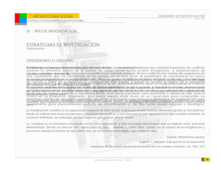 ARQUITECTURA SOCIAL                                                                              SEMINARIO DE INVESTIGACION
                                                                                                                                 ARQ - 902
 Centros Comunitarios Experimentales


IV. - TIPO DE INVESTIGACIÓN


ESTRATEGIAS DE INVESTIGACIÓN
Exploratorias



ENTENDIENDO EL ENTORNO
Debilitamiento o ruptura de los vínculos que unen al individuo comenzado a manifestar una cantidad importante de conflictos
En Santiago, desde aproximadamente una década, se han con la sociedad.
urbanos en diferentes barrios de la ciudad, los cuales tienen como actores antagónicos, a organizaciones de
Cita Libro: Raúl Atria / quienes Siles
vecinos y alcaldes, Marcelo discuten sobre la planificación territorial comunal. Dichos conflictos dan señales del surgimiento de
una ciudadanía que ha encontrado en los barrios, en el nivel local, la posibilidad de manifestarse en busca
Se denomina marginación o exclusión pública. Así, diferentes grupos de defensa del barrio elaboran un discurso y una estrategia
de mayor protagonismo en la escena a una desventaja económica, profesional, política o cultural, producida por la dificultad
de acción a partir de su experiencia cotidiana de vida barrial, y ponen en tensión la lógica de la autoridad
queentender el barrio, la comuna y laintegrarse a algunos de los de funcionamiento social. La marginación puede ser el efecto
de una persona o grupo tiene para ciudad.
de prácticas presentaciónlo segregado al margen análisis para esta situación, buscando profundizar en el conocimiento de los
La siguiente explícitas de propone una matriz de del funcionamiento en algún aspecto o más indirectamente, ser provocada
por la deficiencia de los procedimientos que y en especial, en la construcción de un sujeto urbano que propone un
actuales movimientos sociales urbanos, aseguran la integración de los factores sociales, garantizándoles la oportunidad
de desarrollarse plenamente. de su experiencia barrial, razón por la cual temas como patrimonio o calidad de vida, están al
significado de ciudad a partir
centro de su propuesta. Finalmente, esta matriz espera rendir frutos en su capacidad para comprender los
elementos centrales de esta nueva ciudadanía que estalla en los barrios y que tensiona la democracia de representación, pero
La marginación puede definirse como segregaciónpolítico urbano yen despliegue de una comunidad perdida, como un valor
también, que muestra sus tensiones entre un proyecto social, incluso el términos espaciales o aunque el término se aplica
comúnmente para planteamientos políticos de discriminación o de tipo racial sexual, religioso o ideológico.
en si.
La marginación consiste en la separación, respecto al trato social; el proceso puede mostrar diferentes grados y mecanismos,
desde la indiferencia hasta la represión y reclusión geográfica, y con frecuencia trae aparejada la desconexión territorial. Su
carácter definitorio, sin embargo, no es el aspecto geográfico, sino el social.

La marginal es un fenómeno vinculado con la estructura social, y está asociado con rezagos que se originan estos patrones
determinado. Siendo sus efectos una repercusion de tipo , , , laboral, y , entre otros. puede ser un estado de la marginación y
viceversa, aunque el hecho de que exista una, no necesariamente implica que exista la otra.”

                                                                                                           Fuente: Plataforma urbana
                                                                                      Según R. J. Johnston, segregación es «la separación
                                              residencial de sub-grupos dentro de una población más amplia» (Johnston, cd., 1981: 372)




                                                 Universidad de las Americas - FADA                                                          34
 