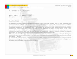 ARQUITECTURA SOCIAL                                                                        SEMINARIO DE INVESTIGACION
                                                                                                                         ARQ - 902
Centros Comunitarios Experimentales


V. - HIPOTESIS DE INVESTIGACIÓN


DETECTAR Y DEFINIR VARIABLES
Descriptiva



PLANTEAMIENTO
La protesta de los vecinos de Pedro de Valdivia Norte por la construcción de la Costanera Norte y el Túnel; la porfiada lucha
de los habitantes de la Plaza Las Lilas por no perder el cine y el café frente a su plaza por la instalación de nuevos edificios;
la organización de los vecinos de Ñuñoa para detener la construcción de los edificios de altura y destrucción de una serie
de barrios consolidados, las actividades de la Coordinadora de la Población José María Caro que exigen mayor
participación de los vecinos en la Planificación Comunal; y así, Bellavista, San Miguel, Vitacura, Pedro Aguirre Cerda,
muestran la contracara de lo ocurrido en Santiago estos últimos diez o quince años, sosteniendo que la apuesta por un
Santiago de clase mundial debe lidiar con otros discursos de aquellos que en primera instancia rechazan los perjuicios
provocados por las profundas transformaciones en barrios tradicionalmente establecidos.
Si bien, los primeros conflictos que enfrentaron a vecinos con grandes proyectos comenzaron en sectores de altos ingresos
socioeconómicos (Nudo Estoril y Costanera Norte), en la actualidad, los conflictos atraviesan todo Santiago, de norte a sur
y de oriente a poniente.
Al momento de poder reconocer el origen de tanta variedad de conflictos, aparecen las siguientes situaciones dentro de
las posibilidades Degradación del patrimonio; Expropiación/Amenaza; Construcción desfavorable; Falta de Equipamiento
y Espacios Públicos e Impacto de las redes de Movilidad.




                                                 Universidad de las Americas - FADA                                                  40
 