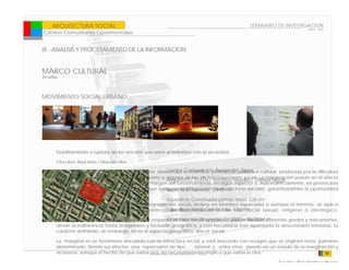 ARQUITECTURA SOCIAL                                                                      SEMINARIO DE INVESTIGACION
                                                                                                                        ARQ - 902
Centros Comunitarios Experimentales


IX. -ANALISIS Y PROCESAMIENTO DE LA INFORMACION


MARCO CULTURAL
Analisis



MOVIMIENTO SOCIAL URBANO




       Debilitamiento o ruptura de los vínculos que unen al individuo con la sociedad.

       Cita Libro: Raúl Atria / Marcelo Siles

                                                        Centro Comunitario Aussershil, Siuza
       Se denomina marginación o exclusión a una desventaja económica, profesional, política o cultural, producida por la dificultad
       que una persona o grupo tiene para integrarse a algunos de los de funcionamiento social. La marginación puede ser el efecto
                                                        Arquitecto: EM2N| Mathias Mueller| Daniel Niggli
       de prácticas explícitas de lo segregado al margen del funcionamiento en algún aspecto o más indirectamente, ser provocada
       por la deficiencia de los procedimientos que aseguran la integración3,948 m².
                                                        Superficie Terreno: de los factores sociales, garantizándoles la oportunidad
       de desarrollarse plenamente.
                                                         Superficie Construida primer nivel: 226 m².
       La marginación puede definirse como segregación social, incluso en términos espaciales o aunque el término se aplica
       comúnmente para planteamientos políticosSuperficie Total Construida: 630 m²
                                                    de discriminación o de tipo racial sexual, religioso o ideológico.

       La marginación consiste en la separación, respecto al trato social; el proceso puede 08/2004diferentes grados y mecanismos,
                                                          Construcción Proyecto:11/2000 – mostrar
       desde la indiferencia hasta la represión y reclusión geográfica, y con frecuencia trae aparejada la desconexión territorial. Su
       carácter definitorio, sin embargo, no es el aspecto geográfico, sino el social.

       La marginal es un fenómeno vinculado con la estructura social, y está asociado con rezagos que se originan estos patrones
       determinado. Siendo sus efectos una repercusion de tipo , , , laboral, y , entre otros. puede ser un estado de la marginación y
       viceversa, aunque el hecho de que exista Universidad necesariamente implica que exista la otra.”
                                                una, no de las Americas - FADA                                                  50

                                                                                                           Fuente: Plataforma urbana
 