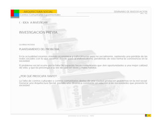 ARQUITECTURA SOCIAL                                                            SEMINARIO DE INVESTIGACION
                                                                                                          ARQ - 902
Centros Comunitarios Experimentales


I. - IDEA A INVESTIGAR


INVESTIGACIÓN PREVIA


La idea rectora

PLANTEAMIENTO DEL PROBLEMA

En la actualidad estamos viviendo económica y culturalmente pero no socialmente, existiendo una pérdida de las
redes sociales con lo que estamos dando paso al individualismo, perdiendo de esta forma la convivencia en la
sociedad.
El problema social ocurre por la falta de espacios físicos comunitarios que den oportunidades a una mejor calidad
de vida, y que los prevenga a su vez de caer en vicios y malos habitos.


¿POR QUÉ PREOCUPA TANTO?
La falta de centros culturales o centros comunitarios dentro de una ciudad producen problemas en la red social;
Generar una Arquitectura Social, permite una dinámica constante en relación a las necesidades que presente la
sociedad.




                                           Universidad de las Americas - FADA                                         4
 