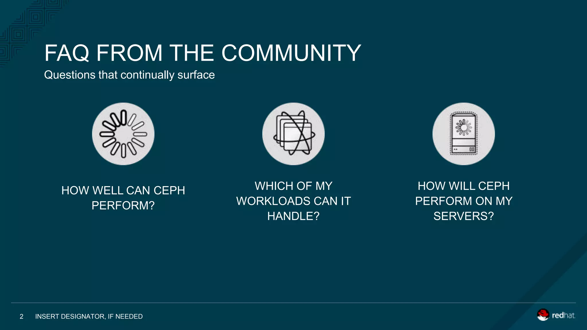 HOW WELL CAN CEPH
PERFORM?
WHICH OF MY
WORKLOADS CAN IT
HANDLE?
HOW WILL CEPH
PERFORM ON MY
SERVERS?
INSERT DESIGNATOR, IF NEEDED2
Questions that continually surface
FAQ FROM THE COMMUNITY
 