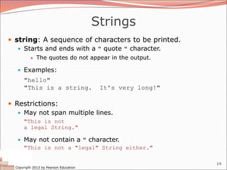 Copyright 2013 by Pearson Education
14
Strings
 string: A sequence of characters to be printed.
 Starts and ends with a " quote " character.
 The quotes do not appear in the output.
 Examples:
"hello"
"This is a string. It's very long!"
 Restrictions:
 May not span multiple lines.
"This is not
a legal String."
 May not contain a " character.
"This is not a "legal" String either."
 