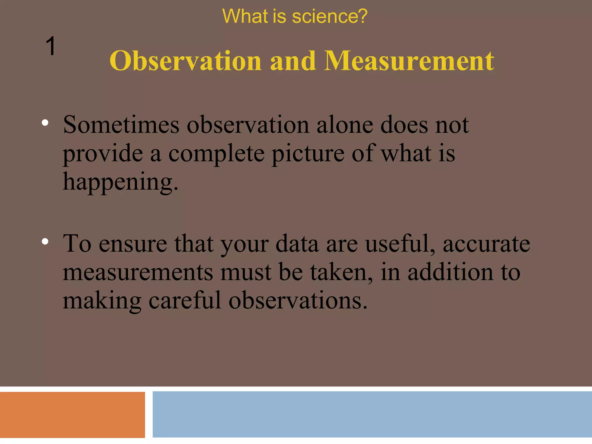 Sometimes observation alone does not provide a complete picture of what is happening.  Observation and Measurement What is science? 1 To ensure that your data are useful, accurate measurements must be taken, in addition to making careful observations.  