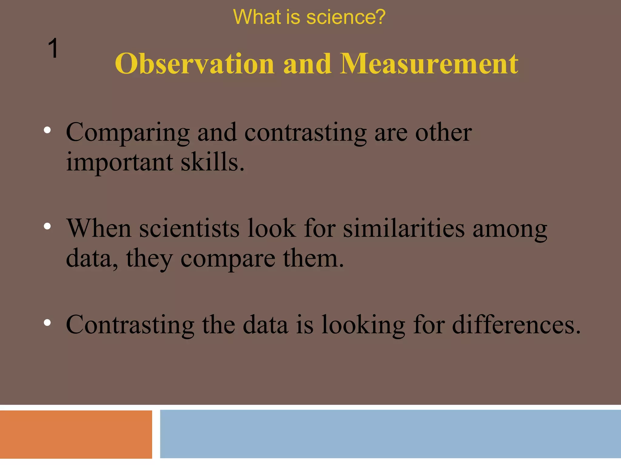 Observation and Measurement What is science? 1 Comparing and contrasting are other important skills.  When scientists look for similarities among data, they compare them.  Contrasting the data is looking for differences.  
