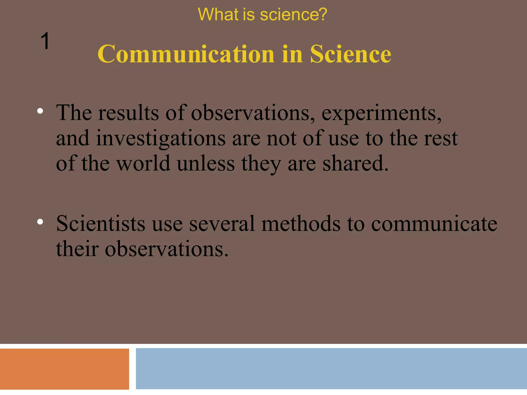 The results of observations, experiments, and investigations are not of use to the rest of the world unless they are shared.  Communication in Science What is science? 1 Scientists use several methods to communicate their observations. 