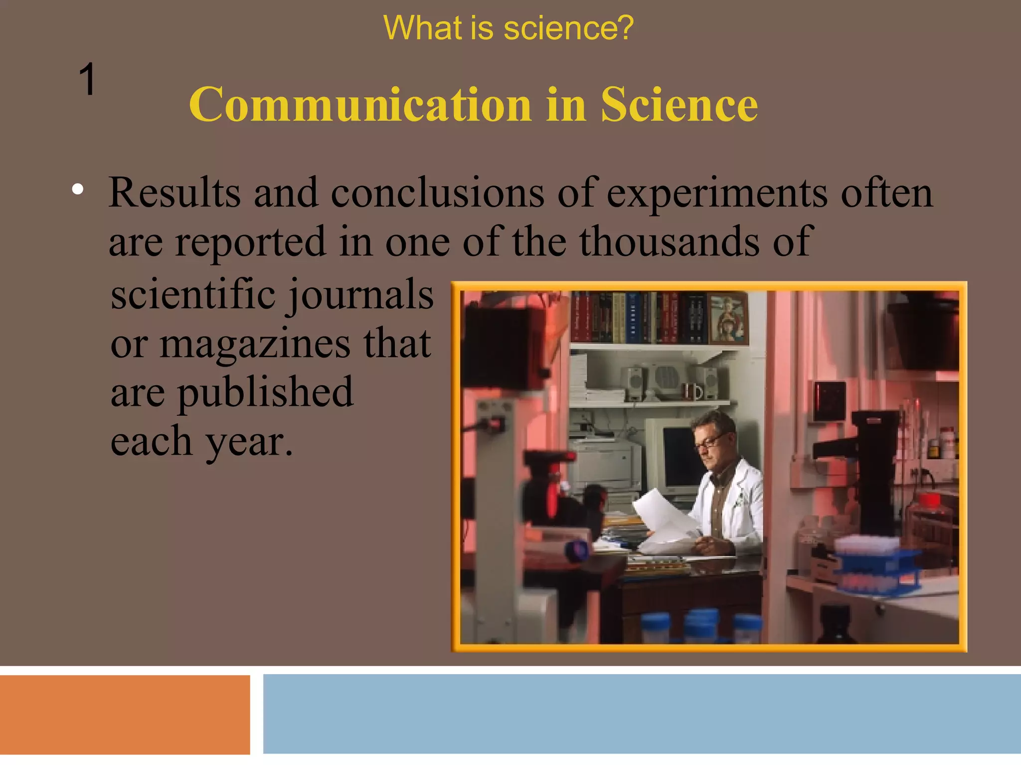 Communication in Science What is science? 1 Results and conclusions of experiments often are reported in one of the thousands of scientific journals or magazines that are published each year. 