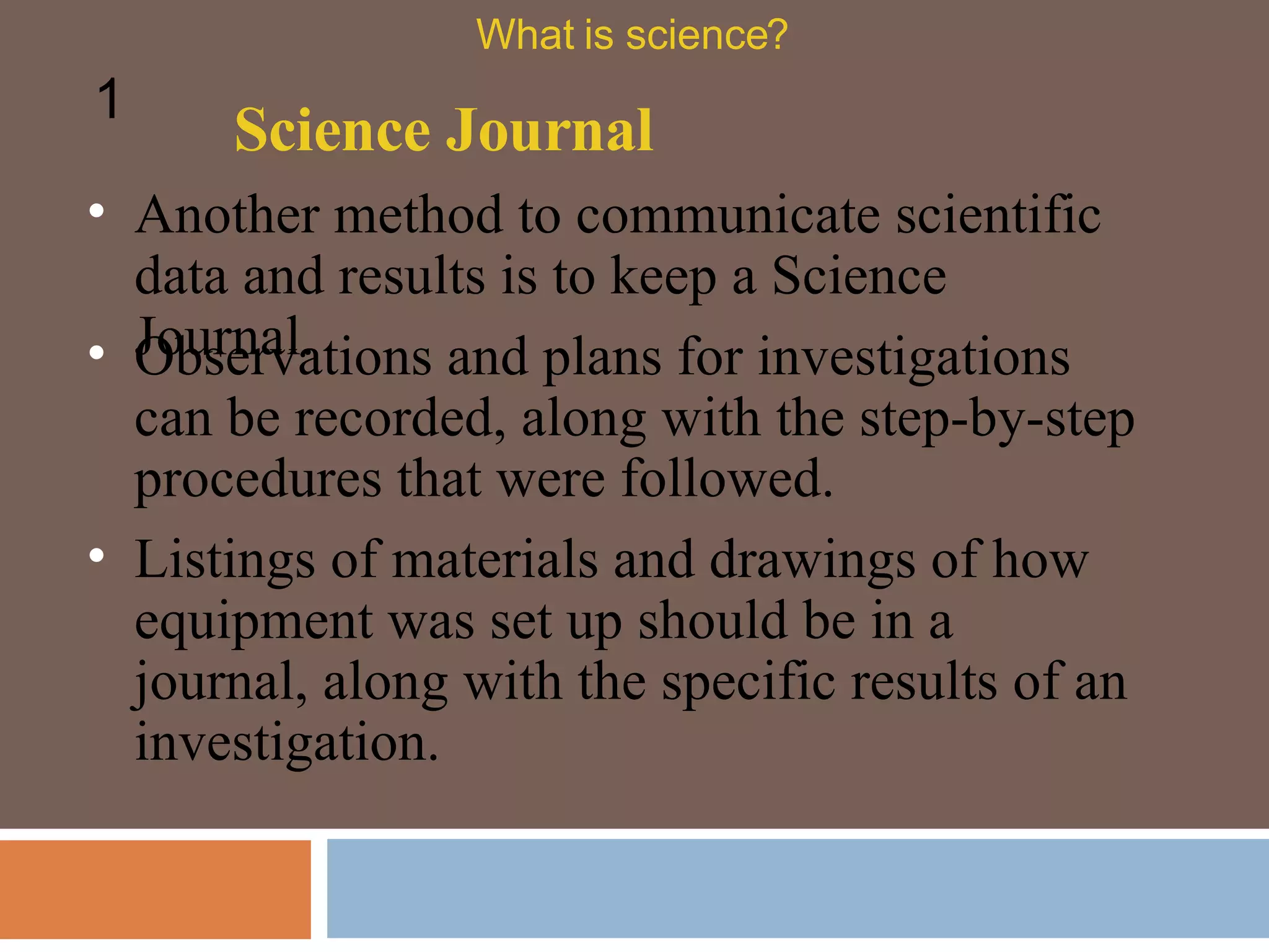Another method to communicate scientific data and results is to keep a Science Journal.  Science Journal What is science? 1 Observations and plans for investigations can be recorded, along with the step-by-step procedures that were followed.  Listings of materials and drawings of how equipment was set up should be in a journal, along with the specific results of an investigation.  