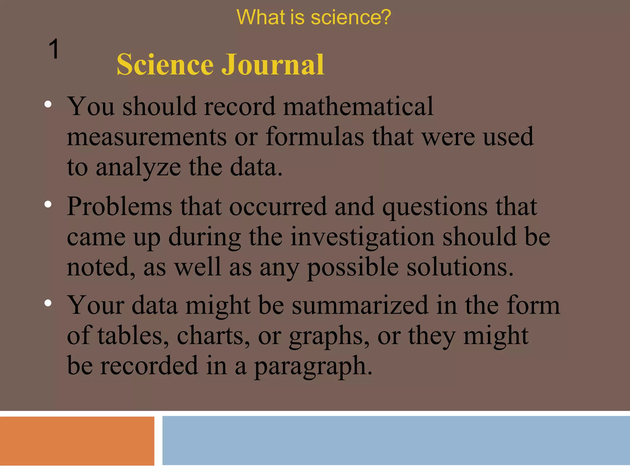You should record mathematical measurements or formulas that were used to analyze the data.  Science Journal What is science? 1 Problems that occurred and questions that came up during the investigation should be noted, as well as any possible solutions. Your data might be summarized in the form of tables, charts, or graphs, or they might be recorded in a paragraph.  