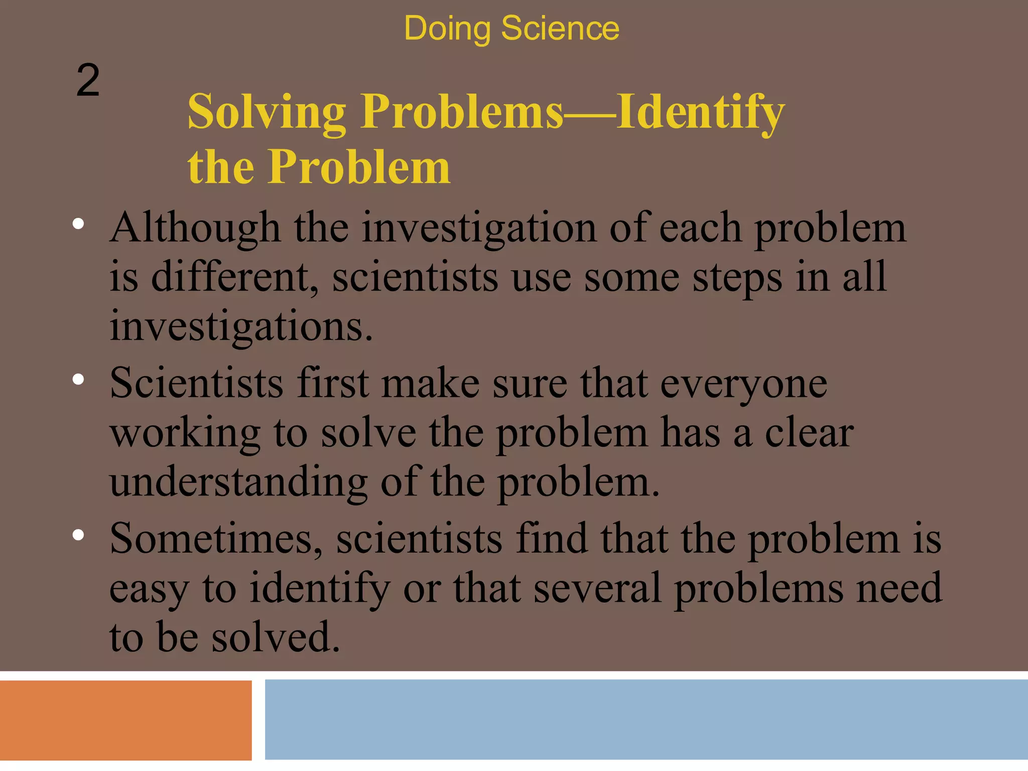 Solving Problems—Identify the Problem Although the investigation of each problem is different, scientists use some steps in all investigations.  Scientists first make sure that everyone working to solve the problem has a clear understanding of the problem.  Sometimes, scientists find that the problem is easy to identify or that several problems need to be solved.  Doing Science 2 