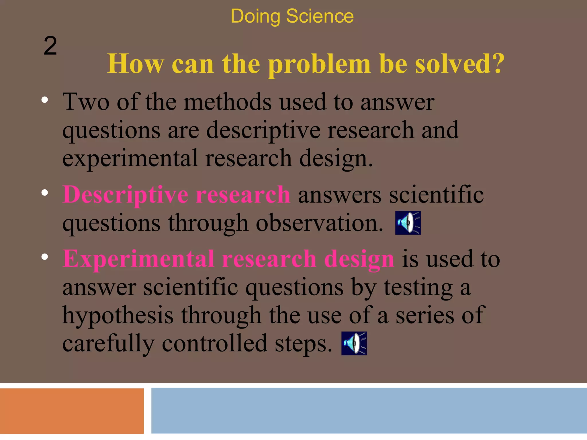 How can the problem be solved? Two of the methods used to answer questions are descriptive research and experimental research design.  Descriptive research  answers scientific questions through observation.  Experimental research design  is used to answer scientific questions by testing a hypothesis through the use of a series of carefully controlled steps.  Doing Science 2 
