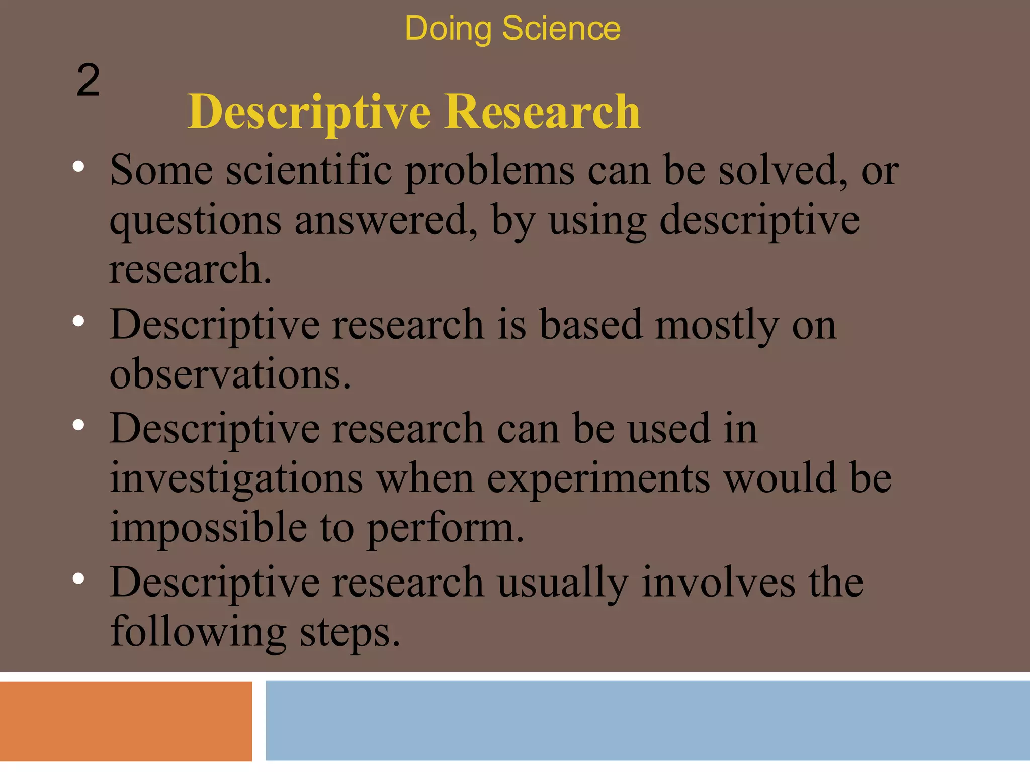 Descriptive Research Some scientific problems can be solved, or questions answered, by using descriptive research.  Doing Science 2 Descriptive research is based mostly on observations.  Descriptive research can be used in investigations when experiments would be impossible to perform.  Descriptive research usually involves the following steps.  