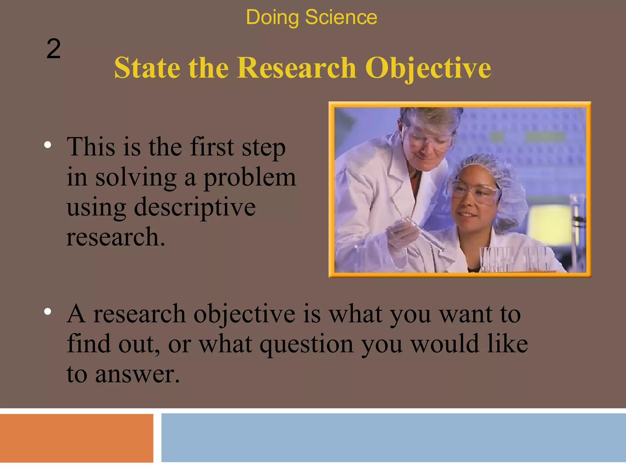 State the Research Objective This is the first step in solving a problem using descriptive research.  Doing Science 2 A research objective is what you want to find out, or what question you would like to answer.  