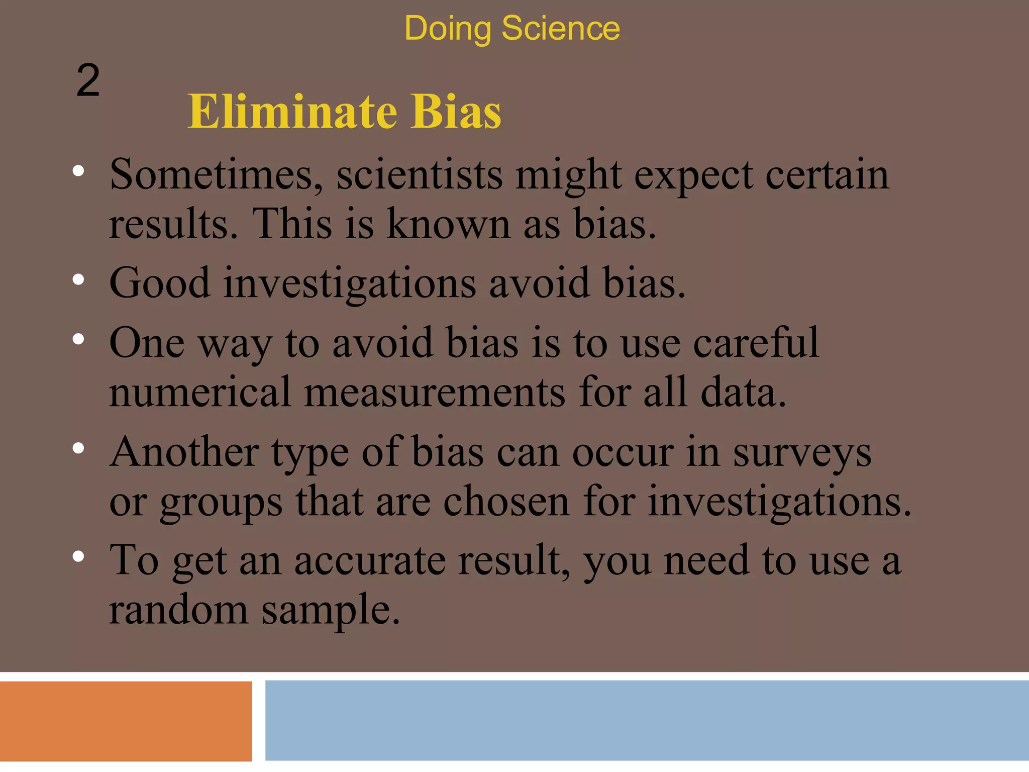 Eliminate Bias Sometimes, scientists might expect certain results. This is known as bias.  Doing Science 2 Good investigations avoid bias.  One way to avoid bias is to use careful numerical measurements for all data.  Another type of bias can occur in surveys or groups that are chosen for investigations.  To get an accurate result, you need to use a random sample.  