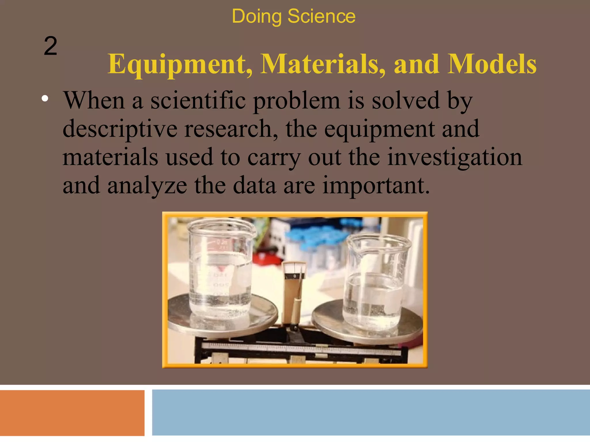Equipment, Materials, and Models When a scientific problem is solved by descriptive research, the equipment and materials used to carry out the investigation and analyze the data are important.  Doing Science 2 