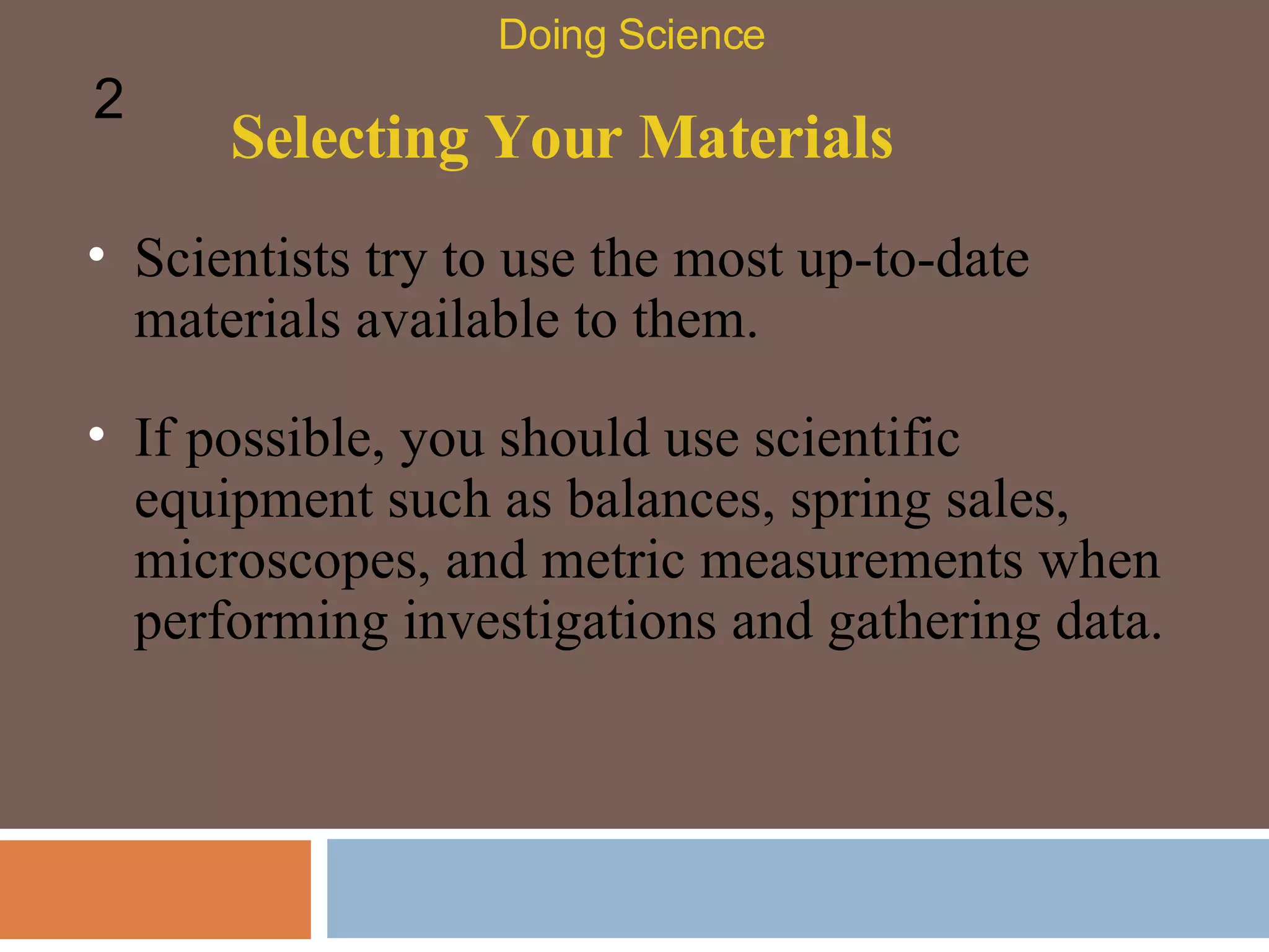 Selecting Your Materials Scientists try to use the most up-to-date materials available to them.  Doing Science 2 If possible, you should use scientific equipment such as balances, spring sales, microscopes, and metric measurements when performing investigations and gathering data.  