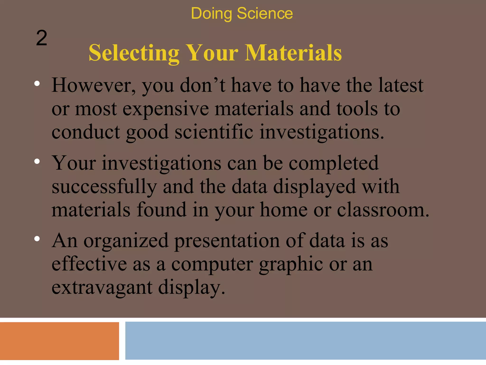 Selecting Your Materials However, you don’t have to have the latest or most expensive materials and tools to conduct good scientific investigations.  Doing Science 2 Your investigations can be completed successfully and the data displayed with materials found in your home or classroom.  An organized presentation of data is as effective as a computer graphic or an extravagant display.  