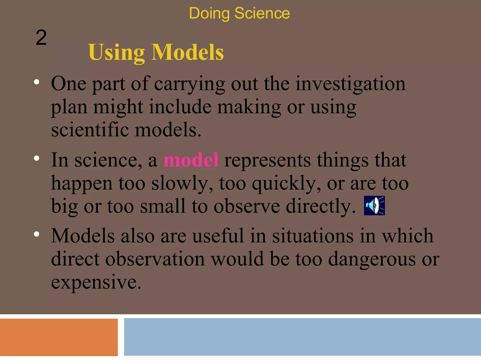 Using Models One part of carrying out the investigation plan might include making or using scientific models.  Doing Science 2 In science, a  model  represents things that happen too slowly, too quickly, or are too big or too small to observe directly.  Models also are useful in situations in which direct observation would be too dangerous or expensive.  