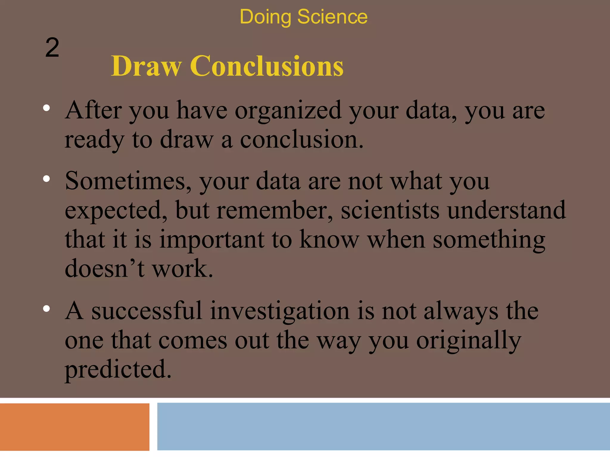 Draw Conclusions After you have organized your data, you are ready to draw a conclusion.  Doing Science 2 Sometimes, your data are not what you expected, but remember, scientists understand that it is important to know when something doesn’t work.  A successful investigation is not always the one that comes out the way you originally predicted.  
