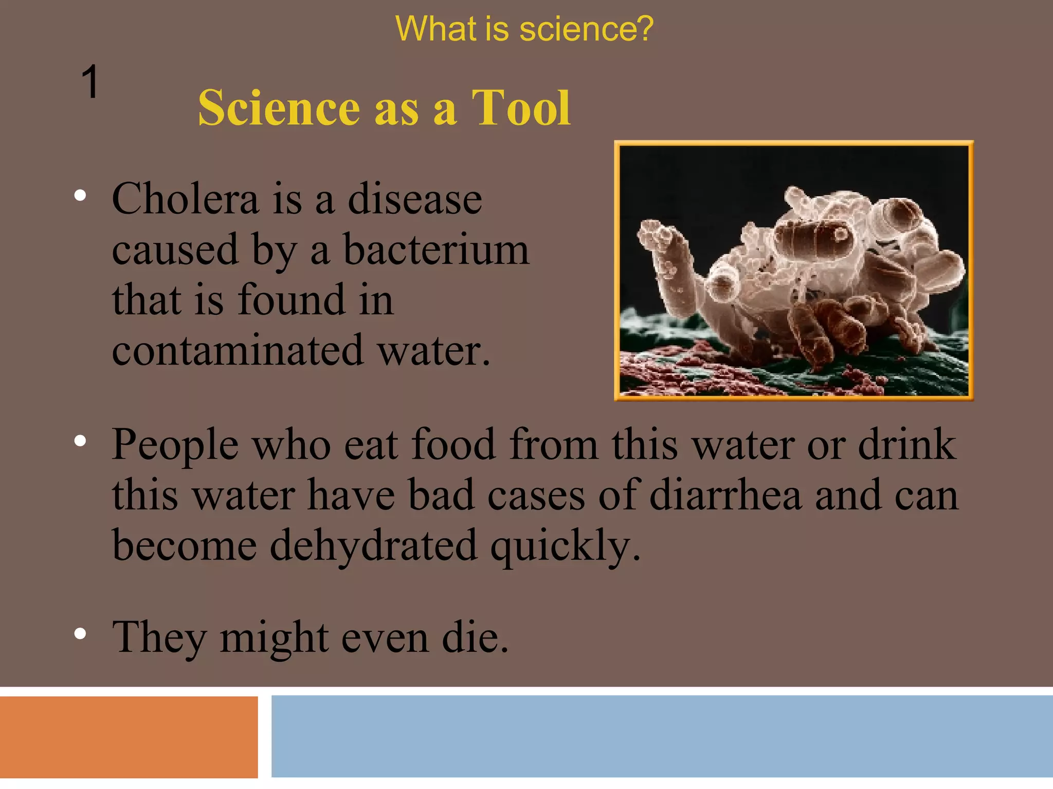 Cholera is a disease caused by a bacterium that is found in contaminated water.  People who eat food from this water or drink this water have bad cases of diarrhea and can become dehydrated quickly.  Science as a Tool What is science? 1 They might even die.  
