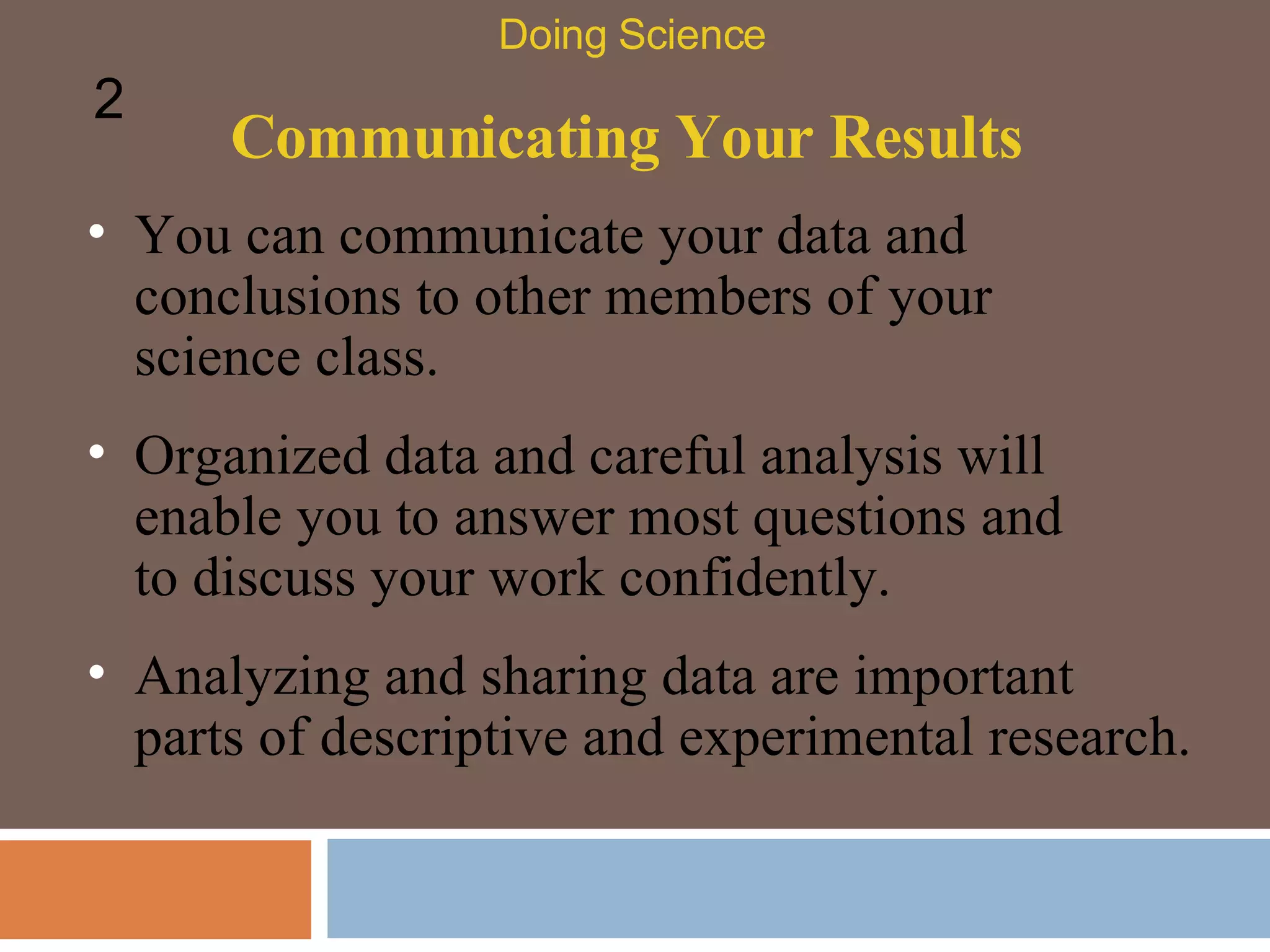 Communicating Your Results You can communicate your data and conclusions to other members of your science class.  Doing Science 2 Organized data and careful analysis will enable you to answer most questions and to discuss your work confidently.  Analyzing and sharing data are important parts of descriptive and experimental research.  