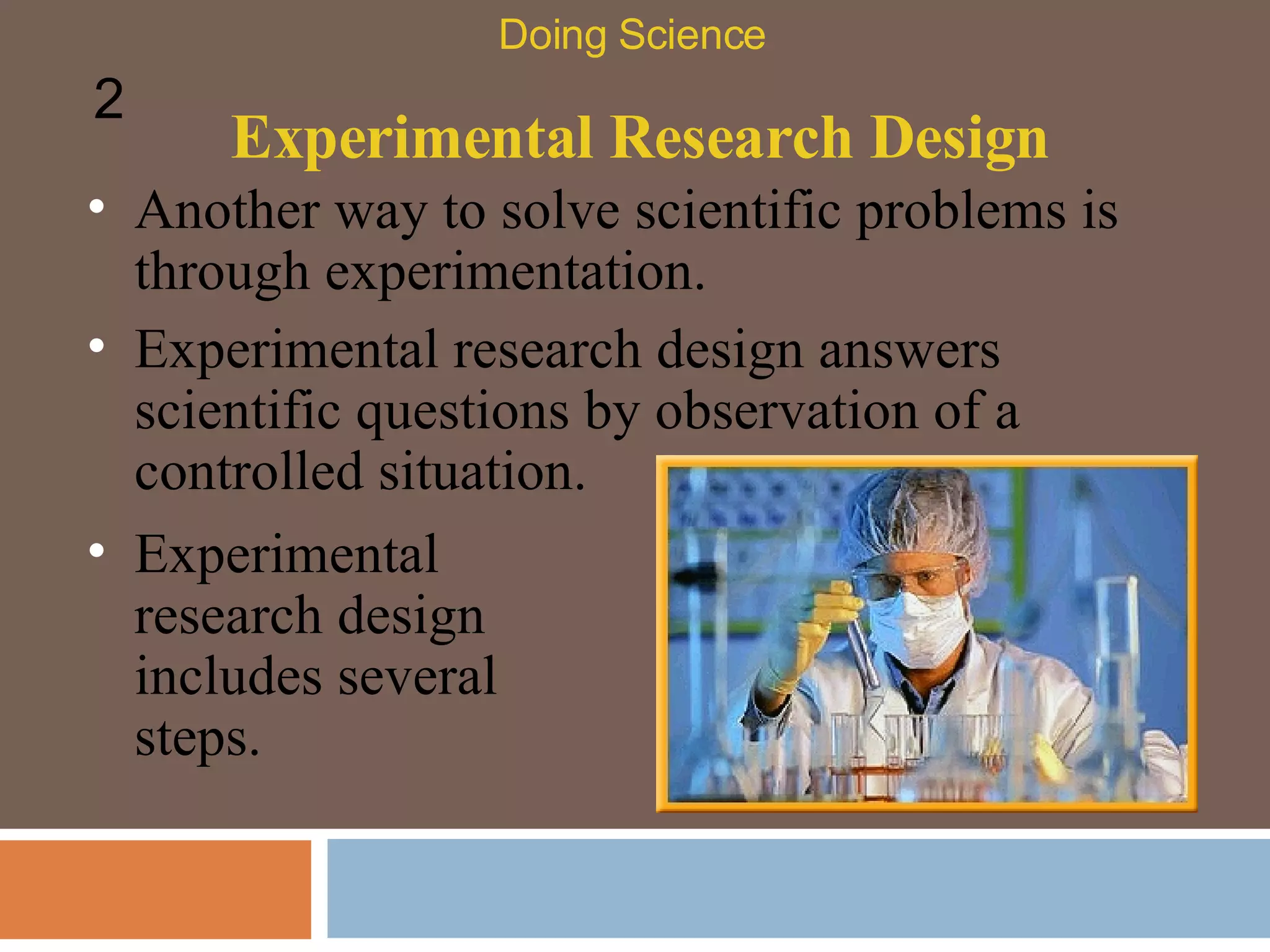Experimental Research Design Another way to solve scientific problems is through experimentation.  Doing Science 2 Experimental research design answers scientific questions by observation of a controlled situation.  Experimental research design includes several steps. 