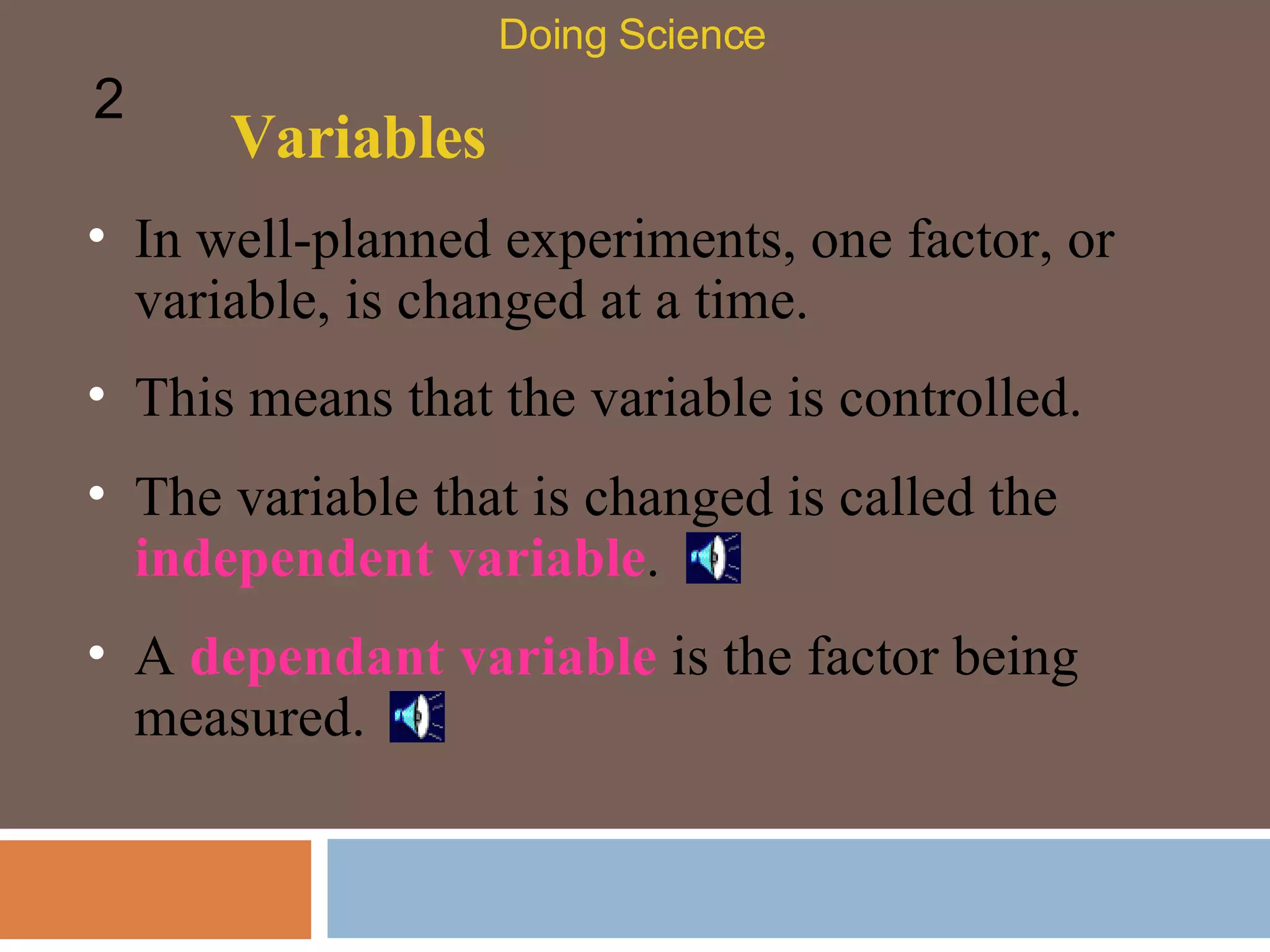 Variables In well-planned experiments, one factor, or variable, is changed at a time.  Doing Science 2 This means that the variable is controlled.  The variable that is changed is called the  independent variable .  A  dependant variable  is the factor being measured. 