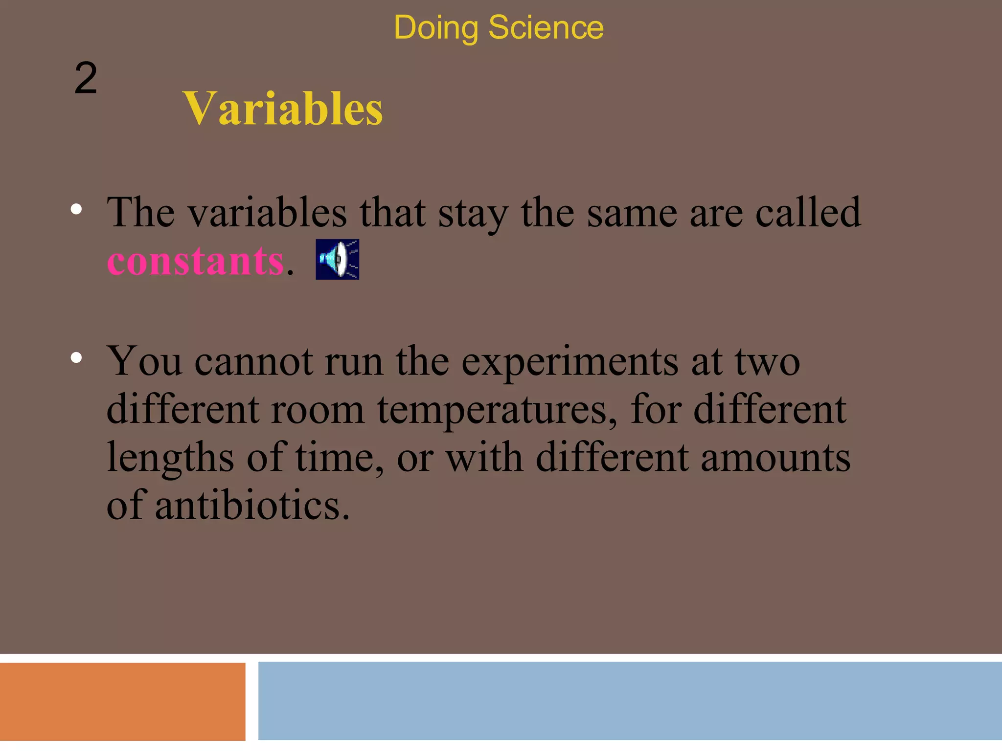 Variables The variables that stay the same are called  constants .  Doing Science 2 You cannot run the experiments at two different room temperatures, for different lengths of time, or with different amounts of antibiotics. 