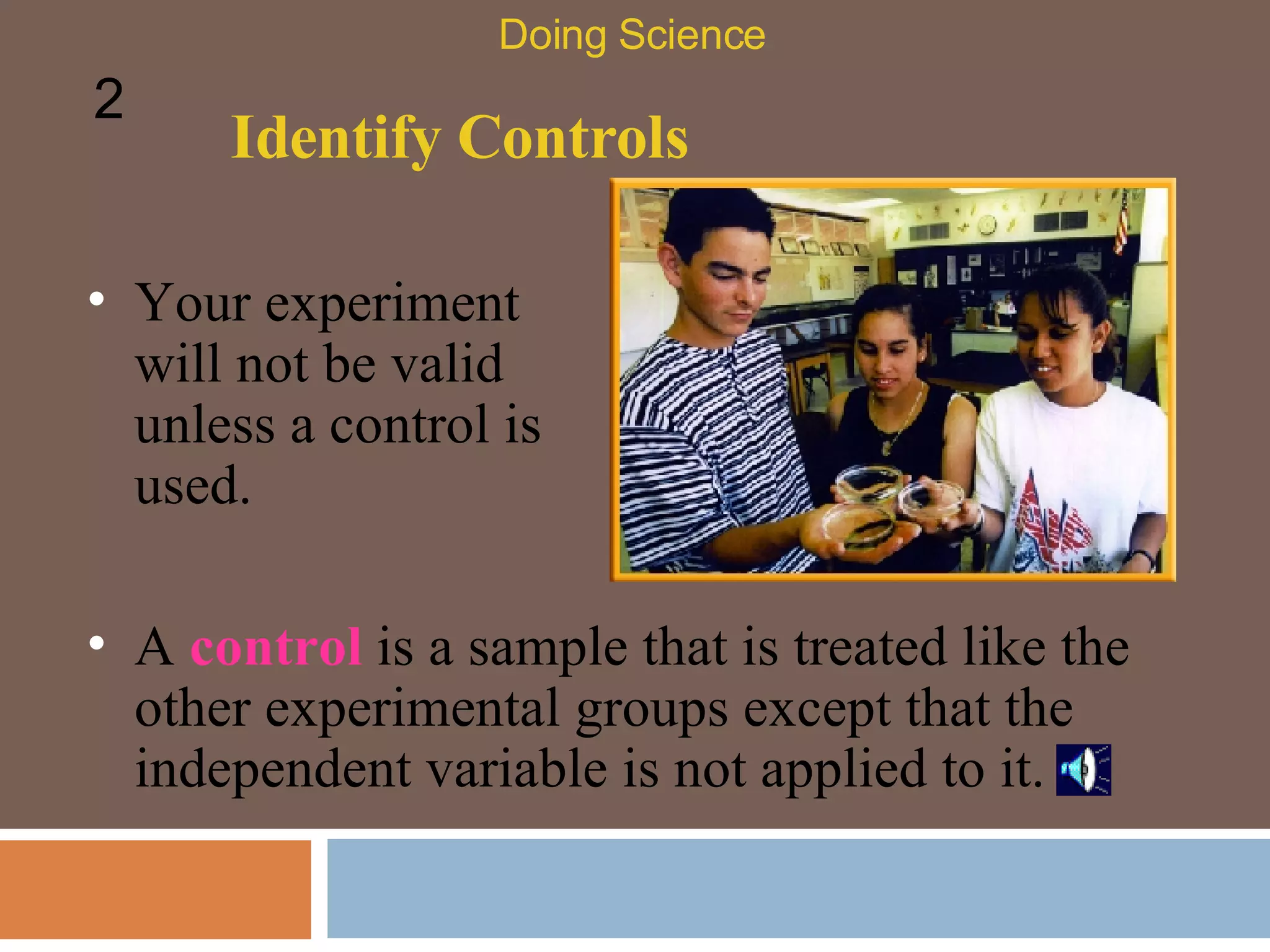 Identify Controls Your experiment will not be valid unless a control is used.  Doing Science 2 A  control  is a sample that is treated like the other experimental groups except that the independent variable is not applied to it.  