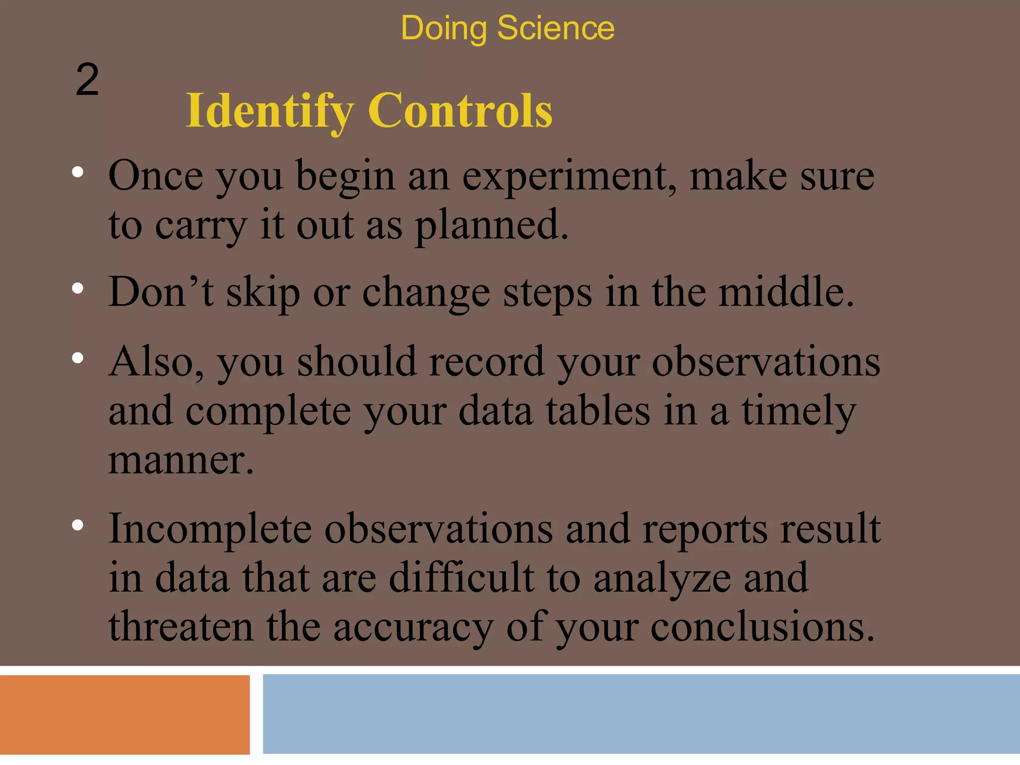 Identify Controls Once you begin an experiment, make sure to carry it out as planned.  Doing Science 2 Don’t skip or change steps in the middle. Also, you should record your observations and complete your data tables in a timely manner.  Incomplete observations and reports result in data that are difficult to analyze and threaten the accuracy of your conclusions.  