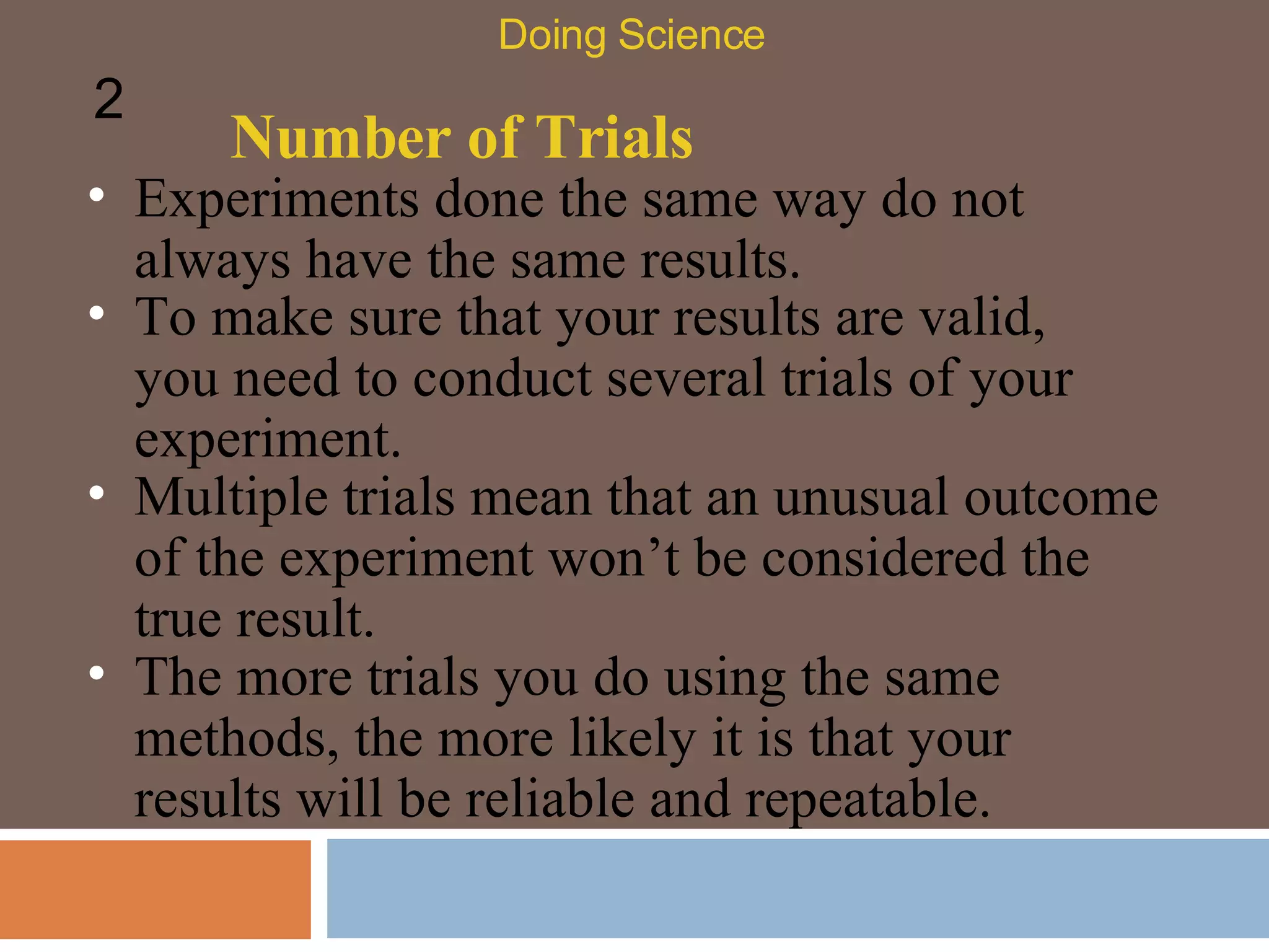 Number of Trials Experiments done the same way do not always have the same results. Doing Science 2 To make sure that your results are valid, you need to conduct several trials of your experiment.  Multiple trials mean that an unusual outcome of the experiment won’t be considered the true result.  The more trials you do using the same methods, the more likely it is that your results will be reliable and repeatable.  