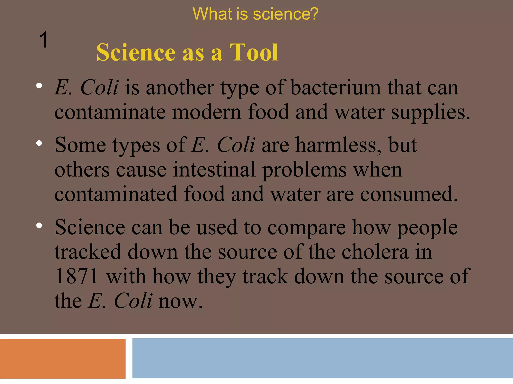 E. Coli  is another type of bacterium that can contaminate modern food and water supplies.  Some types of  E. Coli  are harmless, but others cause intestinal problems when contaminated food and water are consumed.  Science as a Tool What is science? 1 Science can be used to compare how people tracked down the source of the cholera in 1871 with how they track down the source of the  E. Coli  now.  