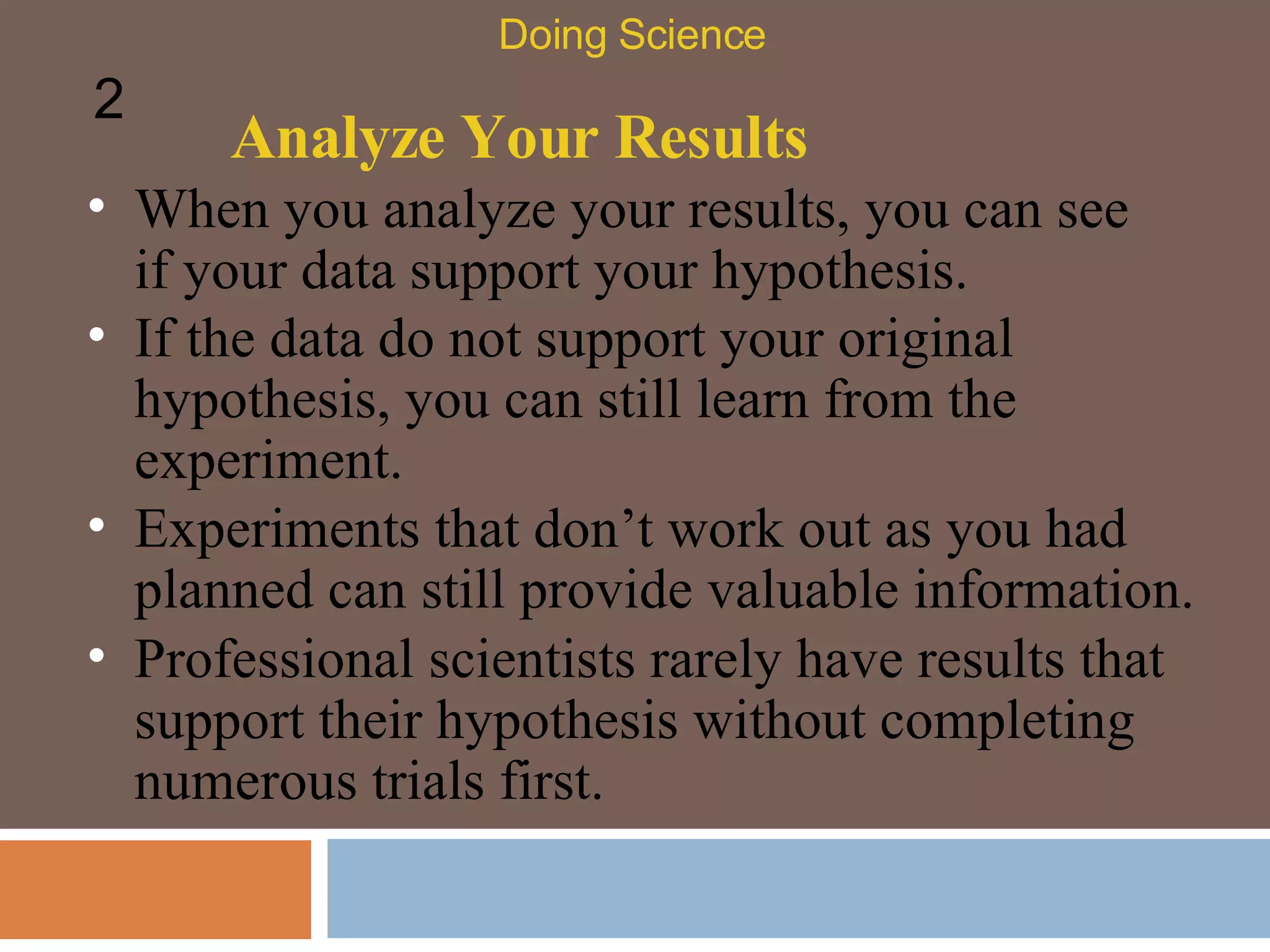 Analyze Your Results When you analyze your results, you can see if your data support your hypothesis.  Doing Science 2 If the data do not support your original hypothesis, you can still learn from the experiment.  Experiments that don’t work out as you had planned can still provide valuable information.  Professional scientists rarely have results that support their hypothesis without completing numerous trials first.  