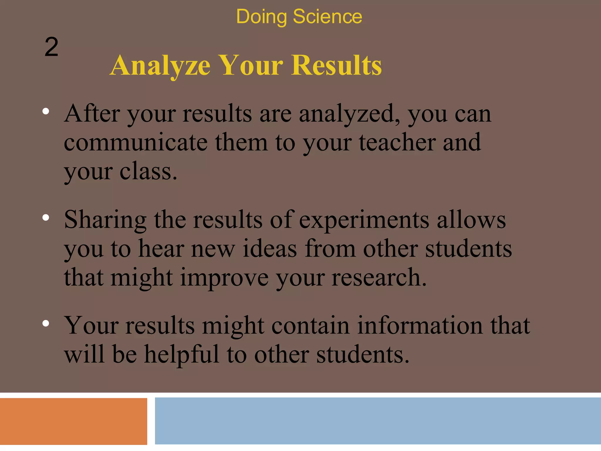 Analyze Your Results After your results are analyzed, you can communicate them to your teacher and your class.  Doing Science 2 Sharing the results of experiments allows you to hear new ideas from other students that might improve your research.  Your results might contain information that will be helpful to other students.  