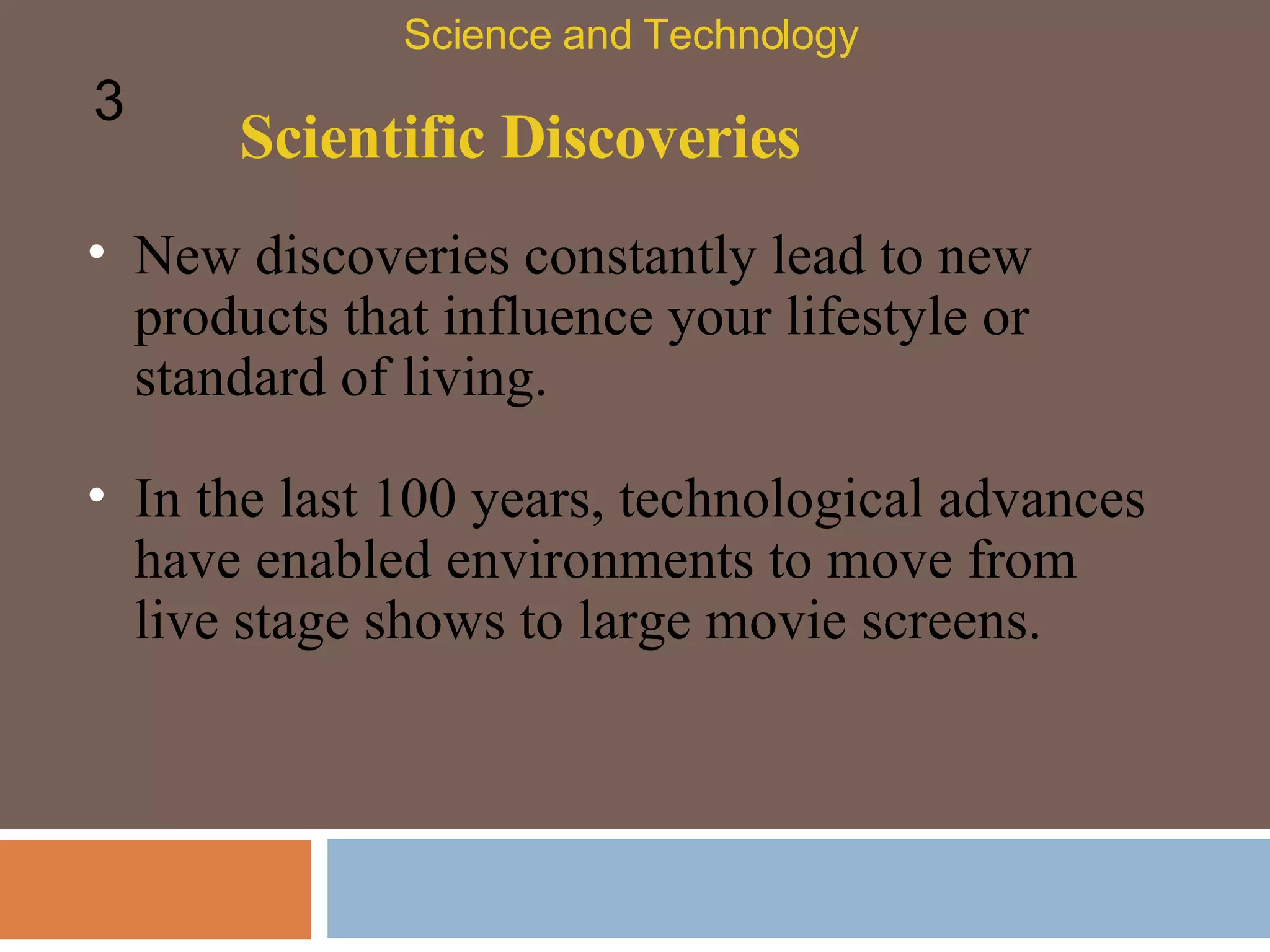 Scientific Discoveries New discoveries constantly lead to new products that influence your lifestyle or standard of living.  In the last 100 years, technological advances have enabled environments to move from live stage shows to large movie screens.  Science and Technology 3 