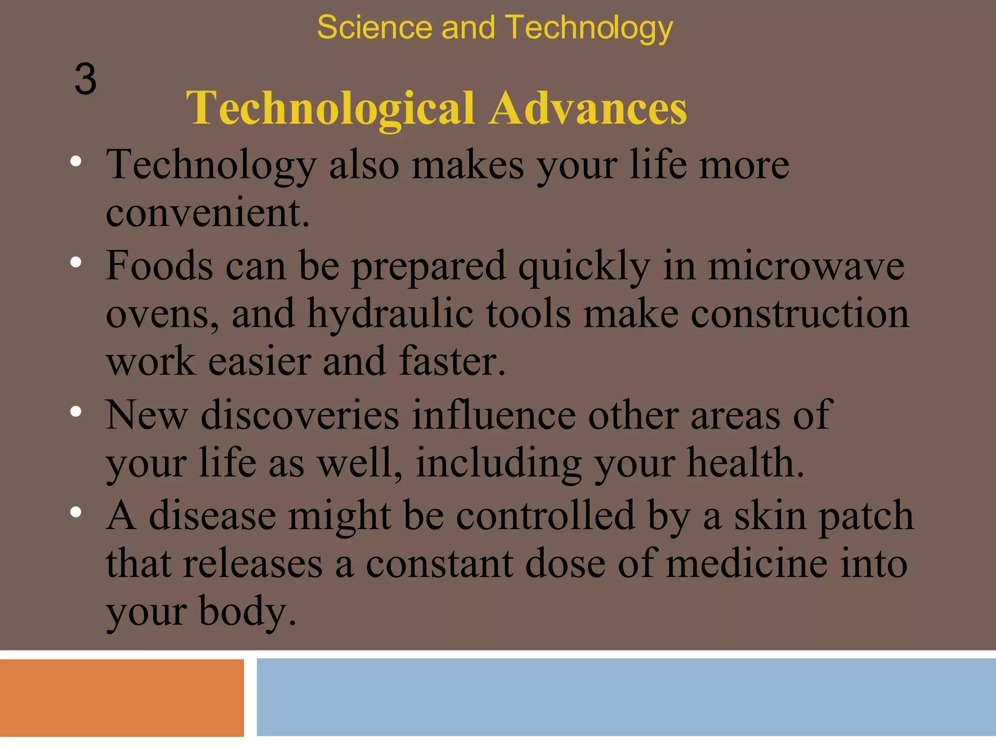 Technological Advances Technology also makes your life more convenient.  Foods can be prepared quickly in microwave ovens, and hydraulic tools make construction work easier and faster.  Science and Technology 3 New discoveries influence other areas of your life as well, including your health.  A disease might be controlled by a skin patch that releases a constant dose of medicine into your body.  