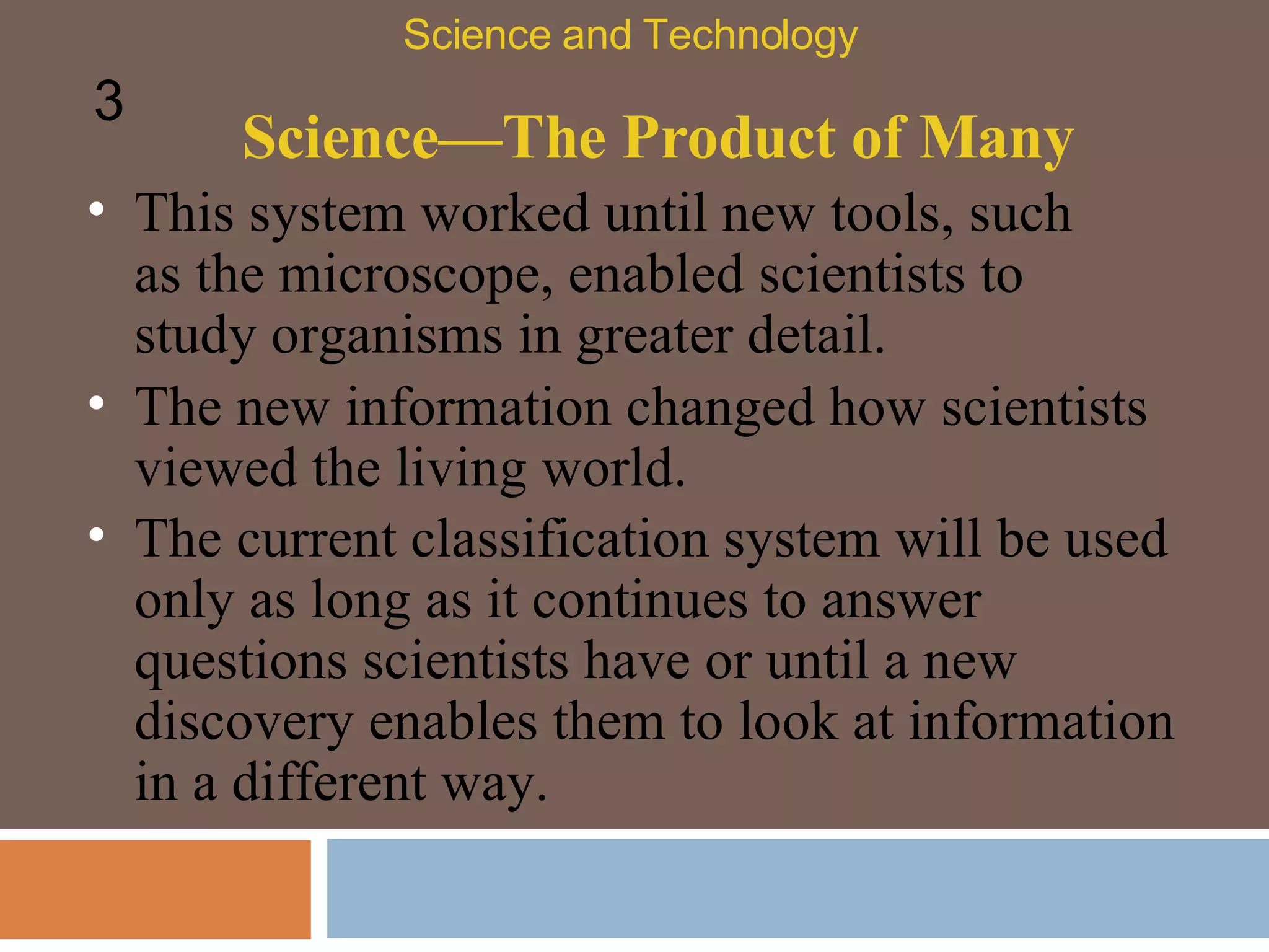 Science—The Product of Many This system worked until new tools, such as the microscope, enabled scientists to study organisms in greater detail.  Science and Technology 3 The new information changed how scientists viewed the living world.  The current classification system will be used only as long as it continues to answer questions scientists have or until a new discovery enables them to look at information in a different way. 