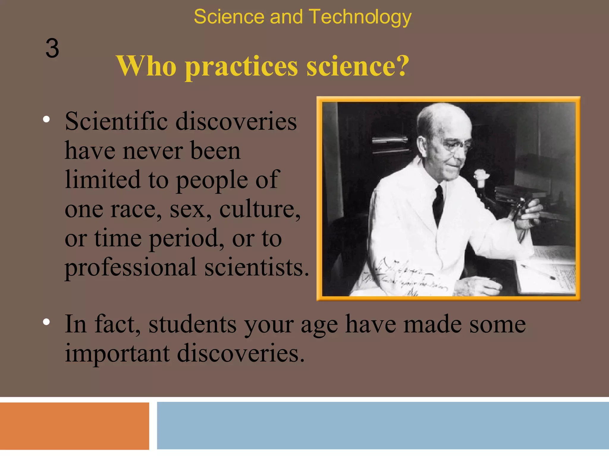 Who practices science? Scientific discoveries have never been limited to people of one race, sex, culture, or time period, or to professional scientists.  Science and Technology 3 In fact, students your age have made some important discoveries.  