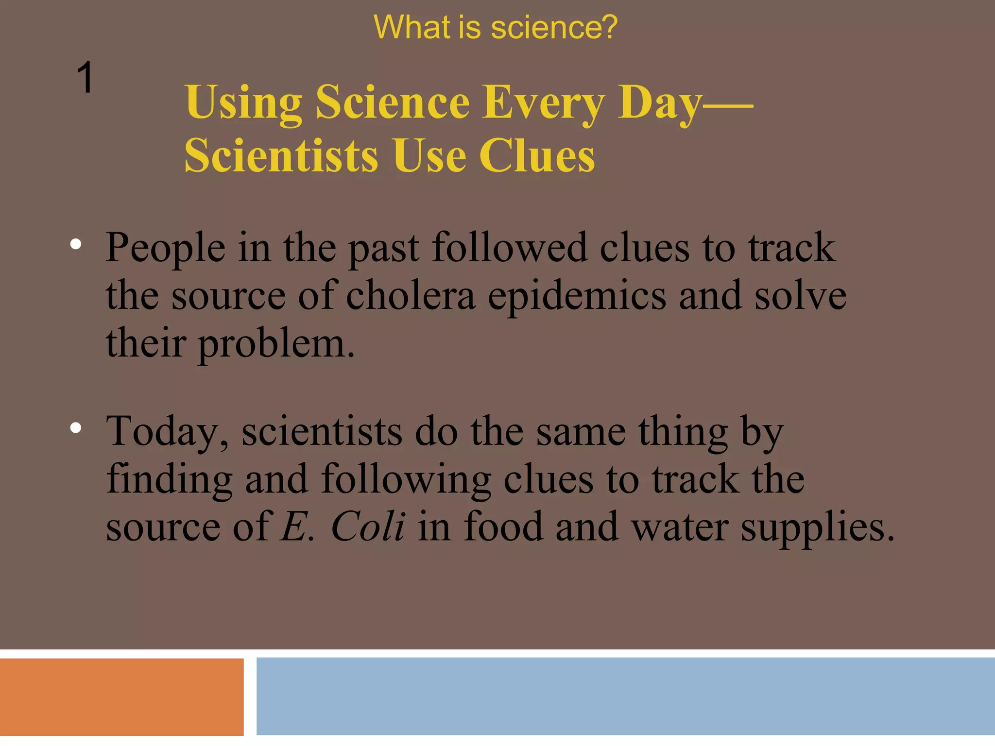 People in the past followed clues to track the source of cholera epidemics and solve their problem.  Using Science Every Day—Scientists Use Clues What is science? 1 Today, scientists do the same thing by finding and following clues to track the source of  E. Coli  in food and water supplies.  