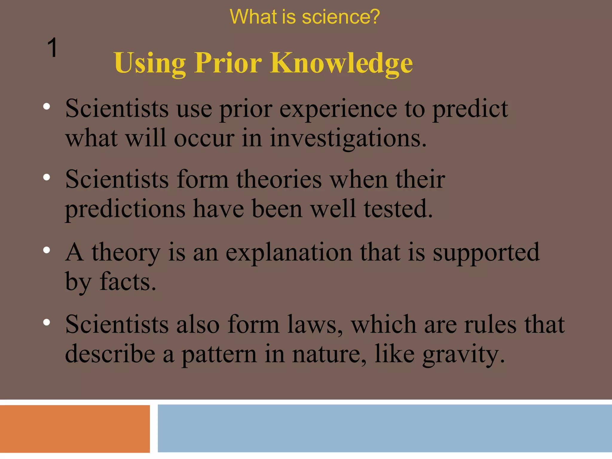 Scientists use prior experience to predict what will occur in investigations.  Using Prior Knowledge What is science? 1 Scientists form theories when their predictions have been well tested. A theory is an explanation that is supported by facts.  Scientists also form laws, which are rules that describe a pattern in nature, like gravity.  